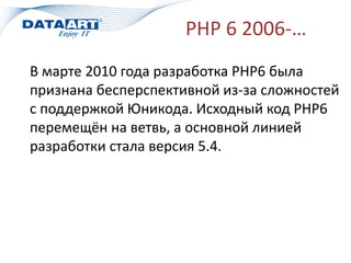 PHP 6 2006-…
В марте 2010 года разработка PHP6 была
признана бесперспективной из-за сложностей
с поддержкой Юникода. Исходный код PHP6
перемещён на ветвь, а основной линией
разработки стала версия 5.4.
 