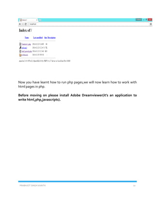 PRABHJOT SINGH KAINTH 10
Now you have learnt how to run php pages,we will now learn how to work with
html pages in php.
Before moving on please install Adobe Dreamviewer(it’s an application to
write html,php,javascripts).
 