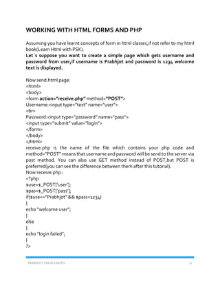 PRABHJOT SINGH KAINTH 11
WORKING WITH HTML FORMS AND PHP
Assuming you have learnt concepts of form in html classes,if not refer to my html
book(Learn Html with PSK).
Let`s suppose you want to create a simple page which gets username and
password from user,if username is Prabhjot and password is 1234 welcome
text is displayed.
Now send.html page:
<html>
<body>
<form action=”receive.php” method=”POST”>
Username:<input type=”text” name=”user”>
<br>
Password:<input type=”password” name=”pass”>
<input type=”submit” value=”login”>
</form>
</body>
</html>
receive.php is the name of the file which contains your php code and
method=”POST” means that username and password will be send to the server via
post method. You can also use GET method instead of POST,but POST is
preferred(you can see the difference between them after this tutorial).
Now receive.php :
<?php
$use=$_POST[‘user’];
$pas=$_POST[‘pass’];
if($use==”Prabhjot” && $pass=1234)
{
echo “welcome user”;
}
else
{
echo “login failed”;
}
?>
 