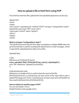 PRABHJOT SINGH KAINTH 13
How to upload a file in html form using PHP
First of all we need two files upload.html and uploaded.php(names can be any)
Upload.html
<html>
<body>
<form action=”uploaded.php” method=”POST” enctype=”multipart/form-data”>
Upload file<input type=”file” name=”psk”>
<input type=”submit” value=”upload”>
</form>
</body>
</html>
What is enctype=”multipart/form-data”?
This attribute ensures that the form data is encoded as mulitpart MIME data, the
same format that is used for encoding file attachments in email messages , which
is required for uploading binary data such as files.
Uploaded.php
<?php
$filename=$_FILES[‘psk’][‘name’];
move_uploaded_file($_FILES['psk']['tmp_name'],”uploads/psk”);
echo “file”.$filename.”uploaded successfully”;
?>
Understanding the code:
$filename is a variable which is used to store the name of the file.
$FILES[‘psk’][‘name’] is used because we have name of the input field as psk in
upload.html page and ‘name’ is used because we have used name attribute(if we
have used id attribute then $FILES[‘psk’][‘id’]).
How to redirect to another page in PHP?
You can use header .For ex:
header(‘location:www.google.com’);
 