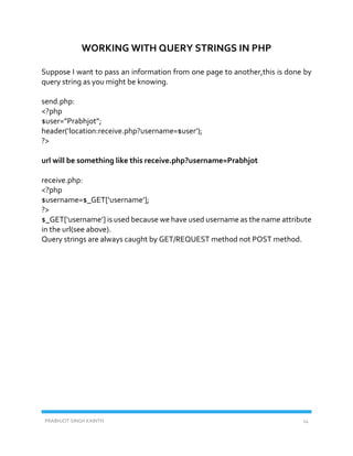 PRABHJOT SINGH KAINTH 14
WORKING WITH QUERY STRINGS IN PHP
Suppose I want to pass an information from one page to another,this is done by
query string as you might be knowing.
send.php:
<?php
$user=”Prabhjot”;
header(‘location:receive.php?username=$user’);
?>
url will be something like this receive.php?username=Prabhjot
receive.php:
<?php
$username=$_GET[‘username’];
?>
$_GET[‘username’] is used because we have used username as the name attribute
in the url(see above).
Query strings are always caught by GET/REQUEST method not POST method.
 