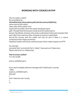 PRABHJOT SINGH KAINTH 15
WORKING WITH COOKIES IN PHP
How to create a cookie?
By using following:
setcookie(name,value,expires,path,domain,secure,HttpOnly);
name:name of the cookie
value:value of the cookie if any
expires:the time after which the cookie should get expire
path: The path that the browser should send the cookie back to.
domain: By default, a browser only sends a cookie back to the exact computer that
sent it.But if you want any other computer to receive a cookie back.
Secure:This ensures that the cookie will only be sent if there is a secure
connections that is https connection
HttpOnly:Cookies will only be used by browser which makes request via HTTP
For example:
setcookie(“psk”,0,time()+60*60*2,”/data”,”www.psk.com”,false,true);
Please note time is in milliseconds.
How to access cookies?
It`s very simple.
echo $_COOKIE[“psk”];
If you want to display welcome message only if cookie psk is running.
<?php
$cook=$_COOKIE[“psk”];
if($cook)
{
echo “welcome user”.$cook;
}
?>
 