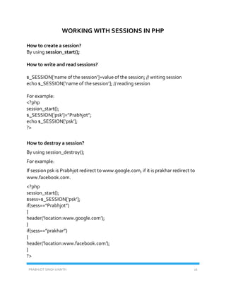 PRABHJOT SINGH KAINTH 16
WORKING WITH SESSIONS IN PHP
How to create a session?
By using session_start();
How to write and read sessions?
$_SESSION[‘name of the session’]=value of the session; // writing session
echo $_SESSION[‘name of the session’]; // reading session
For example:
<?php
session_start();
$_SESSION[‘psk’]=”Prabhjot”;
echo $_SESSION[‘psk’];
?>
How to destroy a session?
By using session_destroy();
For example:
If session psk is Prabhjot redirect to www.google.com, if it is prakhar redirect to
www.facebook.com.
<?php
session_start();
$sess=$_SESSION[‘psk’];
if(sess==”Prabhjot”)
{
header(‘location:www.google.com’);
}
if(sess==”prakhar”)
{
header(‘location:www.facebook.com’);
}
?>
 