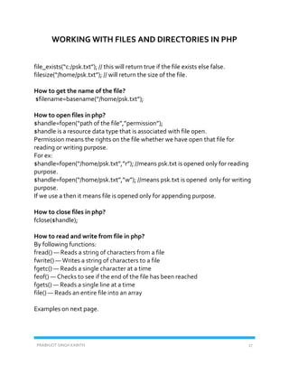 PRABHJOT SINGH KAINTH 17
WORKING WITH FILES AND DIRECTORIES IN PHP
file_exists(“c:/psk.txt”); // this will return true if the file exists else false.
filesize(“/home/psk.txt”); // will return the size of the file.
How to get the name of the file?
$filename=basename(“/home/psk.txt”);
How to open files in php?
$handle=fopen(“path of the file”,”permission”);
$handle is a resource data type that is associated with file open.
Permission means the rights on the file whether we have open that file for
reading or writing purpose.
For ex:
$handle=fopen(“/home/psk.txt”,”r”); //means psk.txt is opened only for reading
purpose.
$handle=fopen(“/home/psk.txt”,”w”); //means psk.txt is opened only for writing
purpose.
If we use a then it means file is opened only for appending purpose.
How to close files in php?
fclose($handle);
How to read and write from file in php?
By following functions:
fread() — Reads a string of characters from a file
fwrite() — Writes a string of characters to a file
fgetc() — Reads a single character at a time
feof() — Checks to see if the end of the file has been reached
fgets() — Reads a single line at a time
file() — Reads an entire file into an array
Examples on next page.
 