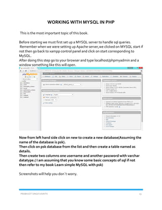 PRABHJOT SINGH KAINTH 19
WORKING WITH MYSQL IN PHP
This is the most important topic of this book.
Before starting we must first set up a MYSQL server to handle sql queries.
Remember when we were setting up Apache server,we clicked on MYSQL start if
not then go back to xampp control panel and click on start corresponding to
MySQL.
After doing this step go to your browser and type localhost/phpmyadmin and a
window something like this will open.
Now from left hand side click on new to create a new database(Assuming the
name of the database is psk).
Then click on psk database from the list and then create a table named as
details.
Then create two columns one username and another password with varchar
datatype.( I am assuming that you know some basic concepts of sql if not
then refer to my book Learn simple MySQL with psk)
Screenshots will help you don`t worry.
 