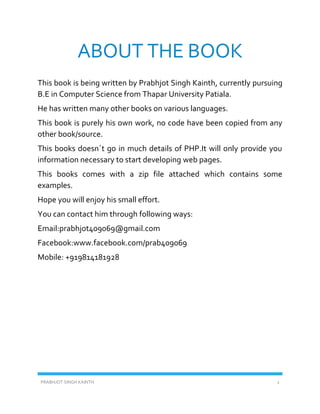 PRABHJOT SINGH KAINTH 2
ABOUT THE BOOK
This book is being written by Prabhjot Singh Kainth, currently pursuing
B.E in Computer Science from Thapar University Patiala.
He has written many other books on various languages.
This book is purely his own work, no code have been copied from any
other book/source.
This books doesn`t go in much details of PHP.It will only provide you
information necessary to start developing web pages.
This books comes with a zip file attached which contains some
examples.
Hope you will enjoy his small effort.
You can contact him through following ways:
Email:prabhjot409069@gmail.com
Facebook:www.facebook.com/prab409069
Mobile: +919814181928
 