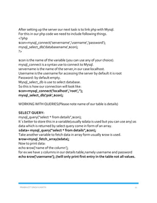 PRABHJOT SINGH KAINTH 21
After setting up the server our next task is to link php with Mysql.
For this in our php code we need to include following things.
<?php
$con=mysql_connect('servername','username','password');
mysql_select_db('databasename',$con);
?>
$con is the name of the variable (you can use any of your choice).
mysql_connect is a syntax use to connect to Mysql.
servername is the name of the server,in our case localhost.
Username is the username for accessing the server by default it is root
Password: by default empty.
Mysql_select_db is use to select database.
So this is how our connection will look like:
$con=mysql_connect(‘localhost’,’root’,’’);
mysql_select_db(‘psk’,$con);
WORKING WITH QUERIES(Please note name of our table is details)
SELECT QUERY:
mysql_query(“select * from details”,$con);
It`s better to store this in a variable(usually $data is used but you can use any) as
data which is returned by select query come in form of an array.
$data= mysql_query(“select * from details”,$con);
Take another variable to fetch data in array form usually $row is used.
$row=mysql_fetch_array($data);
Now to print data:
echo $row[‘name of the column’];
for ex:we have 2 columns in our details table,namely username and password
echo $row[‘username’]; //will only print first entry in the table not all values.
 