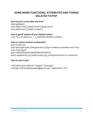 PRABHJOT SINGH KAINTH 25
SOME MORE FUNCTIONS, ATTRIBUTES AND THINGS
RELATED TO PHP
How to print current date and time?
$dat=getdate();
echo $dat[“mday”].$dat[“month”].$dat[“year”];
echo $dat[“hours”].$dat[“minutes”];
How to get IP address of your website visitor?
echo “Your IP address is: “ . $_SERVER[“REMOTE_ADDR”];
How to create a random number/text?
$psk=rand(1,10);
echo $psk.$psk.$psk; //will generate a 3 digit number(concatenate more if you
want more digits)
$psk='ABCDEFGHIJKLMNOPQRSTUVWXYZ';
$text= $psk[rand(0,25)].$psk[rand(0,25)]; //will generate text of 2 characters.
How to mail in php?
mail(“destination address”,”subject”,”message”);
example:mail(“prabhjot409069@gmail.com”,”application”,”hi”);
 