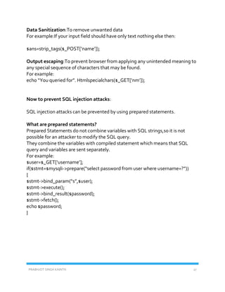 PRABHJOT SINGH KAINTH 27
Data Sanitization:To remove unwanted data
For example:If your input field should have only text nothing else then:
$ans=strip_tags($_POST[‘name’]);
Output escaping:To prevent browser from applying any unintended meaning to
any special sequence of characters that may be found.
For example:
echo “You queried for”. Htmlspecialchars($_GET[‘nm’]);
Now to prevent SQL injection attacks:
SQL injection attacks can be prevented by using prepared statements.
What are prepared statements?
Prepared Statements do not combine variables with SQL strings,so it is not
possible for an attacker to modify the SQL query.
They combine the variables with compiled statement which means that SQL
query and variables are sent separately.
For example:
$user=$_GET[‘username’];
if($stmt=$mysqli->prepare(“select password from user where username=?”))
{
$stmt->bind_param(“s”,$user);
$stmt->execute();
$stmt->bind_result($password);
$stmt->fetch();
echo $password;
}
 
