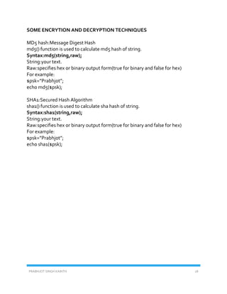 PRABHJOT SINGH KAINTH 28
SOME ENCRYTION AND DECRYPTION TECHNIQUES
MD5 hash:Message Digest Hash
md5() function is used to calculate md5 hash of string.
Syntax:md5(string,raw);
String:your text.
Raw:specifies hex or binary output form(true for binary and false for hex)
For example:
$psk=”Prabhjot”;
echo md5($psk);
SHA1:Secured Hash Algorithm
sha1() function is used to calculate sha hash of string.
Syntax:sha1(string,raw);
String:your text.
Raw:specifies hex or binary output form(true for binary and false for hex)
For example:
$psk=”Prabhjot”;
echo sha1($psk);
 