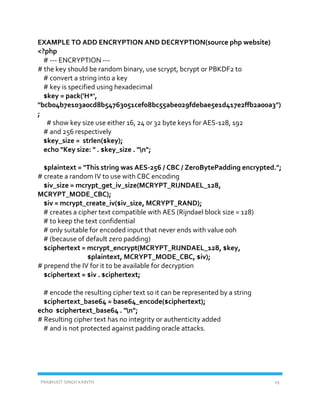 PRABHJOT SINGH KAINTH 29
EXAMPLE TO ADD ENCRYPTION AND DECRYPTION(source php website)
<?php
# --- ENCRYPTION ---
# the key should be random binary, use scrypt, bcrypt or PBKDF2 to
# convert a string into a key
# key is specified using hexadecimal
$key = pack('H*',
"bcb04b7e103a0cd8b54763051cef08bc55abe029fdebae5e1d417e2ffb2a00a3")
;
# show key size use either 16, 24 or 32 byte keys for AES-128, 192
# and 256 respectively
$key_size = strlen($key);
echo "Key size: " . $key_size . "n";
$plaintext = "This string was AES-256 / CBC / ZeroBytePadding encrypted.";
# create a random IV to use with CBC encoding
$iv_size = mcrypt_get_iv_size(MCRYPT_RIJNDAEL_128,
MCRYPT_MODE_CBC);
$iv = mcrypt_create_iv($iv_size, MCRYPT_RAND);
# creates a cipher text compatible with AES (Rijndael block size = 128)
# to keep the text confidential
# only suitable for encoded input that never ends with value 00h
# (because of default zero padding)
$ciphertext = mcrypt_encrypt(MCRYPT_RIJNDAEL_128, $key,
$plaintext, MCRYPT_MODE_CBC, $iv);
# prepend the IV for it to be available for decryption
$ciphertext = $iv . $ciphertext;
# encode the resulting cipher text so it can be represented by a string
$ciphertext_base64 = base64_encode($ciphertext);
echo $ciphertext_base64 . "n";
# Resulting cipher text has no integrity or authenticity added
# and is not protected against padding oracle attacks.
 