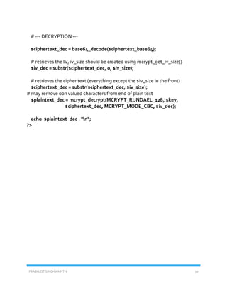 PRABHJOT SINGH KAINTH 30
# --- DECRYPTION ---
$ciphertext_dec = base64_decode($ciphertext_base64);
# retrieves the IV, iv_size should be created using mcrypt_get_iv_size()
$iv_dec = substr($ciphertext_dec, 0, $iv_size);
# retrieves the cipher text (everything except the $iv_size in the front)
$ciphertext_dec = substr($ciphertext_dec, $iv_size);
# may remove 00h valued characters from end of plain text
$plaintext_dec = mcrypt_decrypt(MCRYPT_RIJNDAEL_128, $key,
$ciphertext_dec, MCRYPT_MODE_CBC, $iv_dec);
echo $plaintext_dec . "n";
?>
 