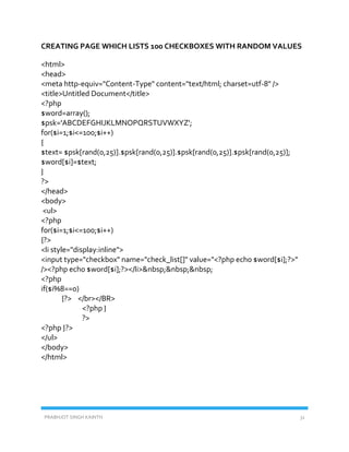 PRABHJOT SINGH KAINTH 31
CREATING PAGE WHICH LISTS 100 CHECKBOXES WITH RANDOM VALUES
<html>
<head>
<meta http-equiv="Content-Type" content="text/html; charset=utf-8" />
<title>Untitled Document</title>
<?php
$word=array();
$psk='ABCDEFGHIJKLMNOPQRSTUVWXYZ';
for($i=1;$i<=100;$i++)
{
$text= $psk[rand(0,25)].$psk[rand(0,25)].$psk[rand(0,25)].$psk[rand(0,25)];
$word[$i]=$text;
}
?>
</head>
<body>
<ul>
<?php
for($i=1;$i<=100;$i++)
{?>
<li style="display:inline">
<input type="checkbox" name="check_list[]" value="<?php echo $word[$i];?>"
/><?php echo $word[$i];?></li>&nbsp;&nbsp;&nbsp;
<?php
if($i%8==0)
{?> </br></BR>
<?php }
?>
<?php }?>
</ul>
</body>
</html>
 