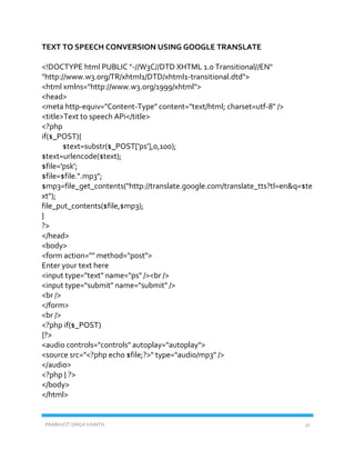 PRABHJOT SINGH KAINTH 32
TEXT TO SPEECH CONVERSION USING GOOGLE TRANSLATE
<!DOCTYPE html PUBLIC "-//W3C//DTD XHTML 1.0 Transitional//EN"
"http://www.w3.org/TR/xhtml1/DTD/xhtml1-transitional.dtd">
<html xmlns="http://www.w3.org/1999/xhtml">
<head>
<meta http-equiv="Content-Type" content="text/html; charset=utf-8" />
<title>Text to speech APi</title>
<?php
if($_POST){
$text=substr($_POST['ps'],0,100);
$text=urlencode($text);
$file='psk';
$file=$file.".mp3";
$mp3=file_get_contents("http://translate.google.com/translate_tts?tl=en&q=$te
xt");
file_put_contents($file,$mp3);
}
?>
</head>
<body>
<form action="" method="post">
Enter your text here
<input type="text" name="ps" /><br />
<input type="submit" name="submit" />
<br />
</form>
<br />
<?php if($_POST)
{?>
<audio controls="controls" autoplay="autoplay">
<source src="<?php echo $file;?>" type="audio/mp3" />
</audio>
<?php } ?>
</body>
</html>
 