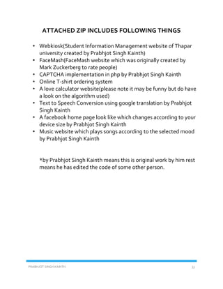 PRABHJOT SINGH KAINTH 33
ATTACHED ZIP INCLUDES FOLLOWING THINGS
• Webkiosk(Student Information Management website of Thapar
university created by Prabhjot Singh Kainth)
• FaceMash(FaceMash website which was originally created by
Mark Zuckerberg to rate people)
• CAPTCHA implementation in php by Prabhjot Singh Kainth
• Online T-shirt ordering system
• A love calculator website(please note it may be funny but do have
a look on the algorithm used)
• Text to Speech Conversion using google translation by Prabhjot
Singh Kainth
• A facebook home page look like which changes according to your
device size by Prabhjot Singh Kainth
• Music website which plays songs according to the selected mood
by Prabhjot Singh Kainth
*by Prabhjot Singh Kainth means this is original work by him rest
means he has edited the code of some other person.
 