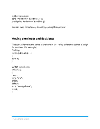 PRABHJOT SINGH KAINTH 5
In above example:
echo “Addition of a and b is”. $c ;
// will print: Addition of a and b is 30
You can even concatenate two strings using this operator.
Moving onto loops and decisions:
The syntax remains the same as we have in c/c++ only difference comes is $ sign
for variables. For example:
For loop:
for($i=0;$i<=10;$i++)
{
echo $i;
}
Switch statements:
switch($i)
{
case 1:
echo “one”;
break;
default:
echo “wrong choice”;
break;
}
 