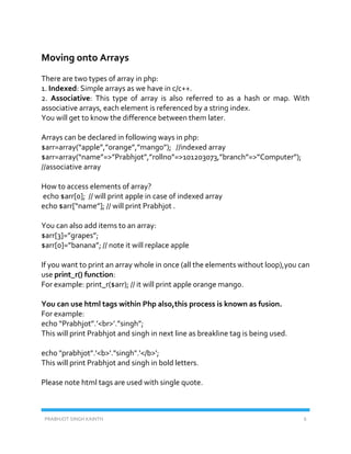 PRABHJOT SINGH KAINTH 6
Moving onto Arrays
There are two types of array in php:
1. Indexed: Simple arrays as we have in c/c++.
2. Associative: This type of array is also referred to as a hash or map. With
associative arrays, each element is referenced by a string index.
You will get to know the difference between them later.
Arrays can be declared in following ways in php:
$arr=array(“apple”,”orange”,”mango”); //indexed array
$arr=array(“name”=>”Prabhjot”,”rollno”=>101203073,”branch”=>”Computer”);
//associative array
How to access elements of array?
echo $arr[0]; // will print apple in case of indexed array
echo $arr[“name”]; // will print Prabhjot .
You can also add items to an array:
$arr[3]=”grapes”;
$arr[0]=”banana”; // note it will replace apple
If you want to print an array whole in once (all the elements without loop),you can
use print_r() function:
For example: print_r($arr); // it will print apple orange mango.
You can use html tags within Php also,this process is known as fusion.
For example:
echo “Prabhjot”.’<br>’.”singh”;
This will print Prabhjot and singh in next line as breakline tag is being used.
echo "prabhjot".'<b>'."singh".'</b>';
This will print Prabhjot and singh in bold letters.
Please note html tags are used with single quote.
 