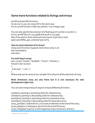 PRABHJOT SINGH KAINTH 7
Some more functions related to Strings and Arrays
printf() and sprintf() functions:
As we use in c,we can use printf in the same way.
For ex: printf(“Answer is %d”,$i); //where i is an integer type.
You can also specify the precision of a floating point number as we do in c.
For ex: printf(“%0.4f”,123.45678) will result in 123.4567
Now if we want to store result and not to print it,sprint() is used.
$psk=sprintf(file_get_contents(“psk.txt”));
How to count elements of an Array?
Using count function.Suppose name of our array is arr.
$ctr=count($arr);
echo $ctr;
For each loop in array:
$arr= array( “cricket”, “football”, “Tennis”, “Hockey” );
foreach ( $arr as $val )
{
echo $val . “ < br/ > ”;
}
Where $val can be name of any variable.This will print all the elements of array.
Multi dimension array are also there but it is not necessary for web
development right now.
You can sort,merge and push-pop an array by following functions:
sort($arr); //sorting in ascending order for indexed array.
rsort($arr); //sorting in descending order for indexed array.
asort($arr); //sorting in ascending order for associative array.
arsort($arr); //sorting in descending order for associative array.
array_push($arr,”badminton”); // to insert an element at the end of the array.
array_pop($arr); // will pop an item from the end of the array.
array_merge($arr1,$arr2); // will merge two arrays named arr1 and arr2.
 
