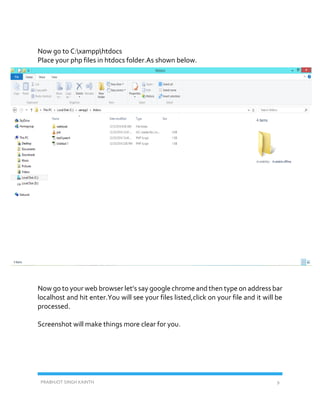 PRABHJOT SINGH KAINTH 9
Now go to C:xampphtdocs
Place your php files in htdocs folder.As shown below.
Now go to your web browser let’s say google chrome and then type on address bar
localhost and hit enter.You will see your files listed,click on your file and it will be
processed.
Screenshot will make things more clear for you.
 