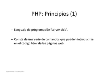 Septiembre - Octubre 2007
PHP: Principios (1)
– Lenguaje de programación ‘server side’.
– Consta de una serie de comandos que pueden introducirse
en el código html de las páginas web.
 