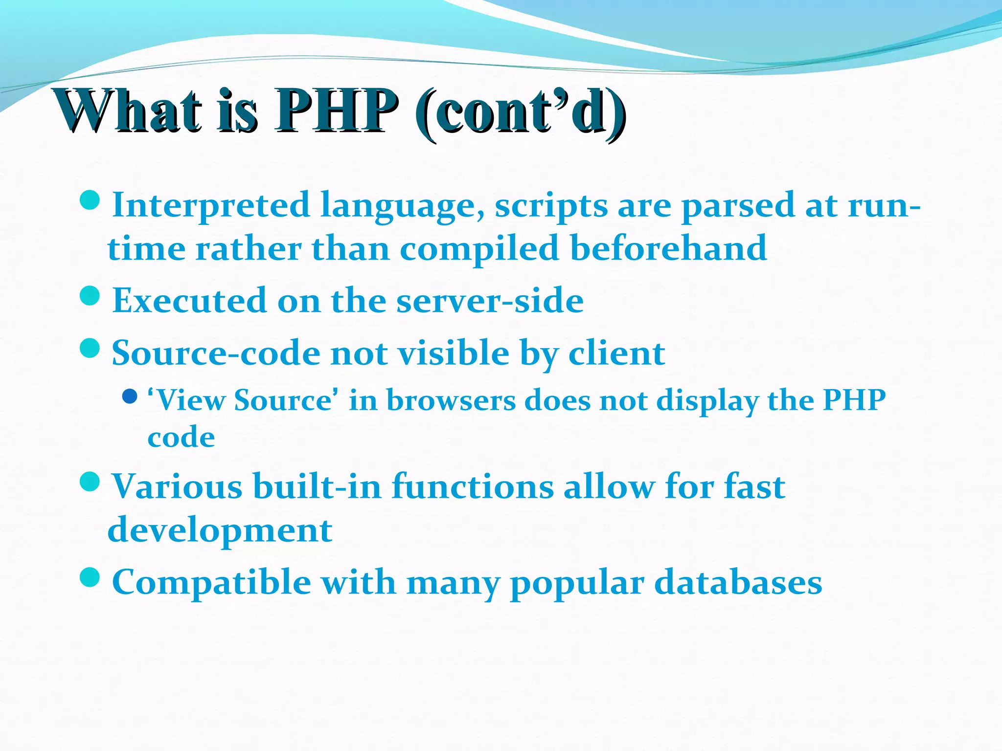 What is PHP (cont’d)What is PHP (cont’d) Interpreted language, scripts are parsed at run- time rather than compiled beforehand Executed on the server-side Source-code not visible by client ‘View Source’ in browsers does not display the PHP code Various built-in functions allow for fast development Compatible with many popular databases 