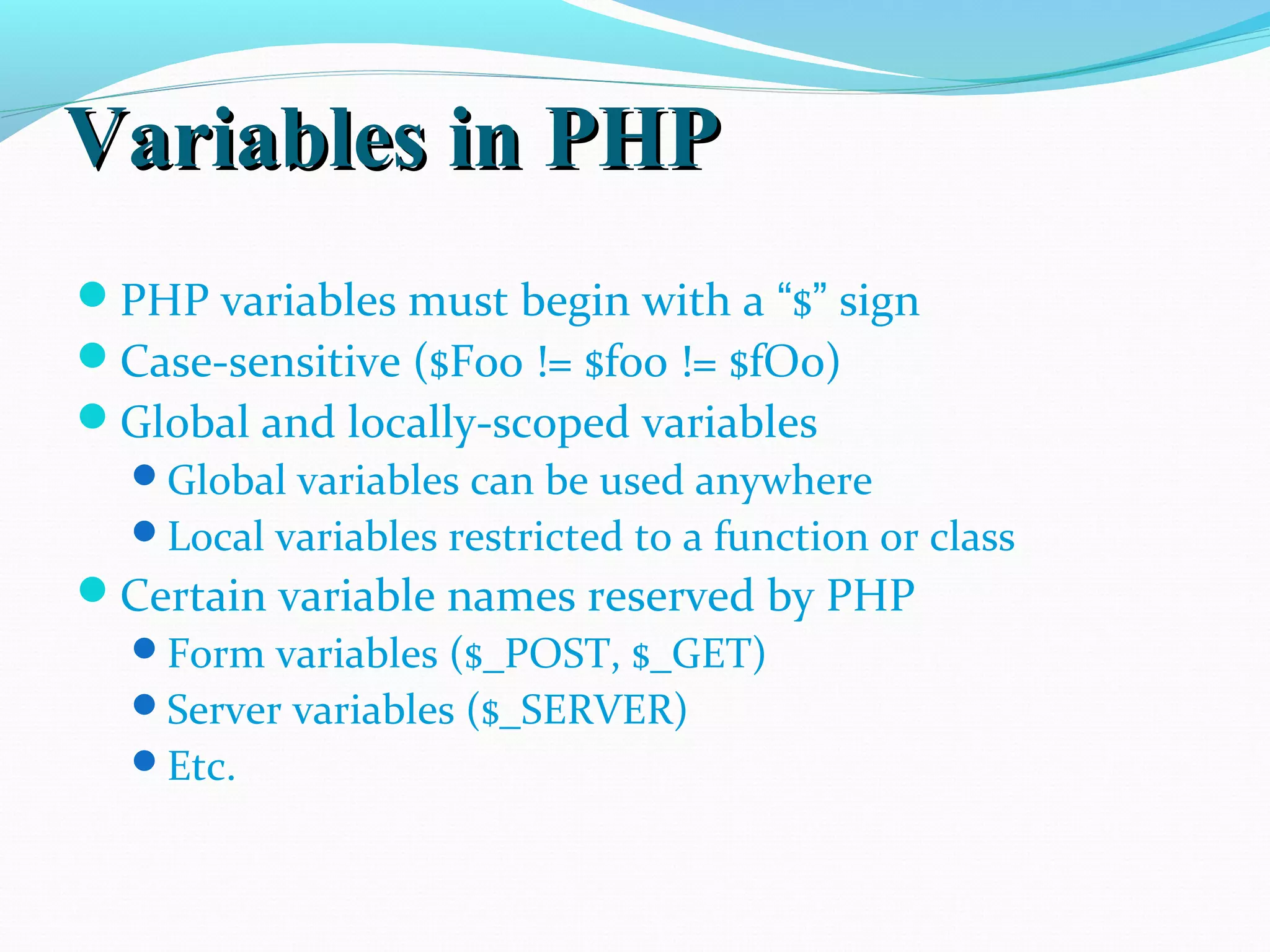 Variables in PHPVariables in PHP PHP variables must begin with a “$” sign Case-sensitive ($Foo != $foo != $fOo) Global and locally-scoped variables Global variables can be used anywhere Local variables restricted to a function or class Certain variable names reserved by PHP Form variables ($_POST, $_GET) Server variables ($_SERVER) Etc. 
