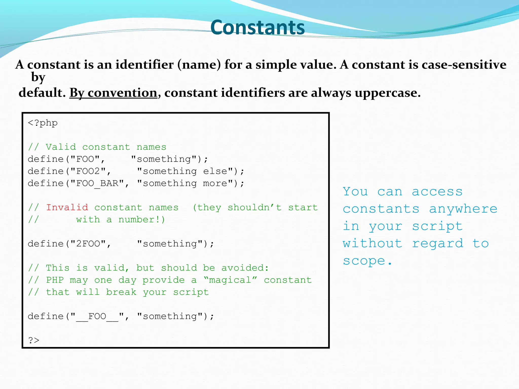 Constants A constant is an identifier (name) for a simple value. A constant is case-sensitive by default. By convention, constant identifiers are always uppercase. <?php // Valid constant names define("FOO", "something"); define("FOO2", "something else"); define("FOO_BAR", "something more"); // Invalid constant names (they shouldn’t start // with a number!) define("2FOO", "something"); // This is valid, but should be avoided: // PHP may one day provide a “magical” constant // that will break your script define("__FOO__", "something"); ?> You can access constants anywhere in your script without regard to scope. 
