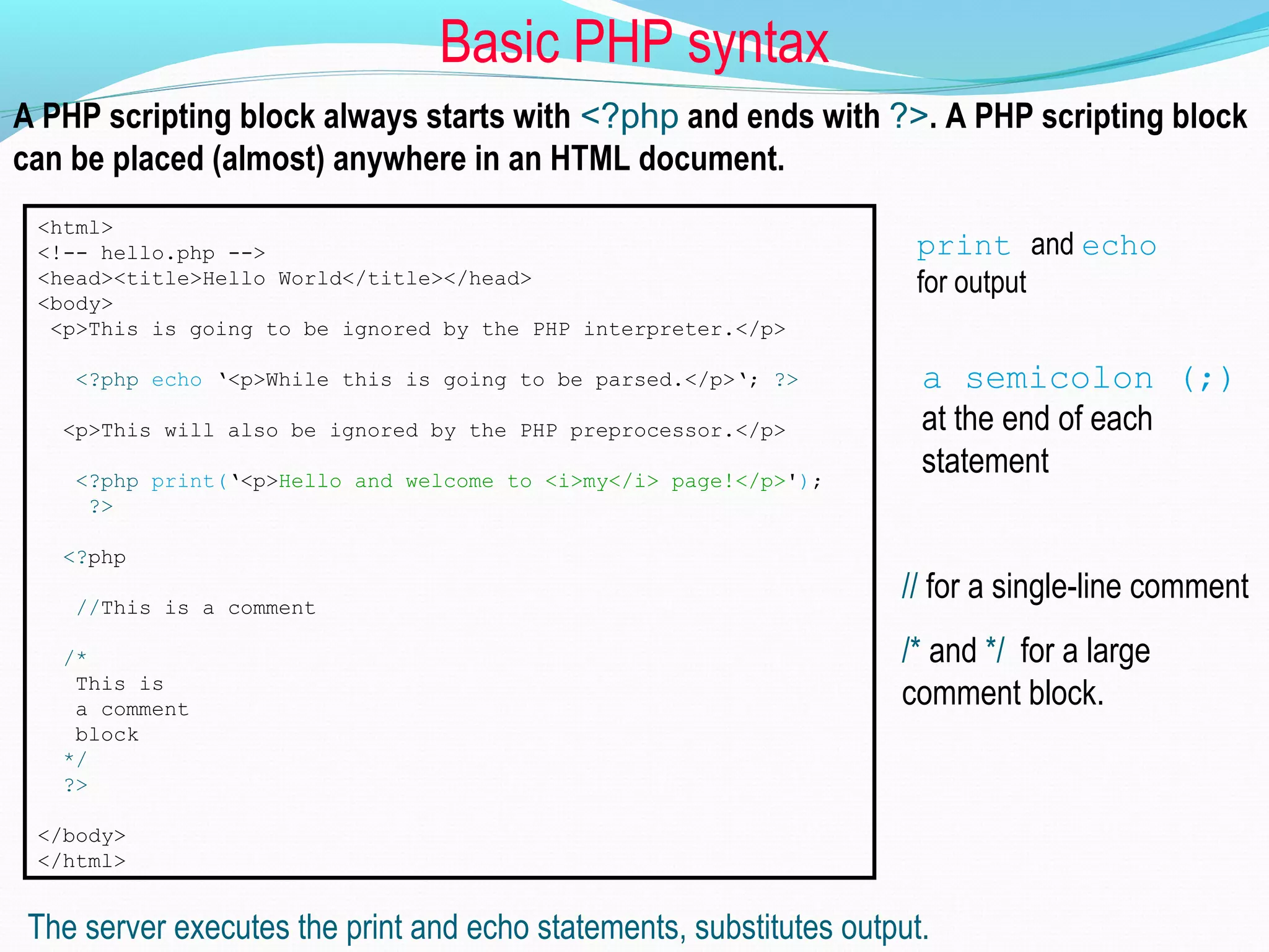 Basic PHP syntax A PHP scripting block always starts with <?php and ends with ?>. A PHP scripting block can be placed (almost) anywhere in an HTML document. <html> <!-- hello.php --> <head><title>Hello World</title></head> <body> <p>This is going to be ignored by the PHP interpreter.</p> <?php echo ‘<p>While this is going to be parsed.</p>‘; ?> <p>This will also be ignored by the PHP preprocessor.</p> <?php print(‘<p>Hello and welcome to <i>my</i> page!</p>'); ?> <?php //This is a comment /* This is a comment block */ ?> </body> </html> The server executes the print and echo statements, substitutes output. print and echo for output a semicolon (;) at the end of each statement // for a single-line comment /* and */ for a large comment block. 