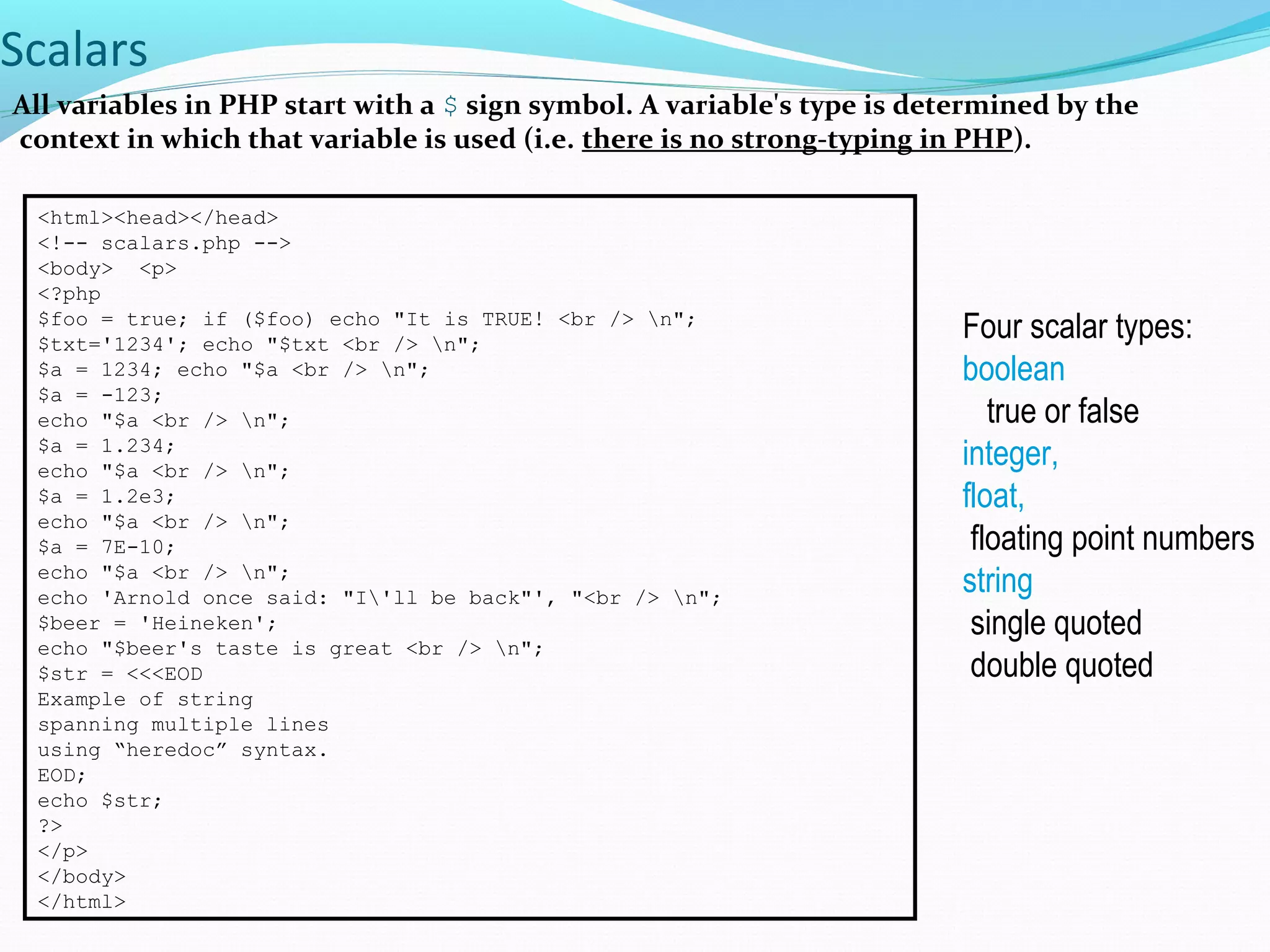 Scalars All variables in PHP start with a $ sign symbol. A variable's type is determined by the context in which that variable is used (i.e. there is no strong-typing in PHP). <html><head></head> <!-- scalars.php --> <body> <p> <?php $foo = true; if ($foo) echo "It is TRUE! <br /> n"; $txt='1234'; echo "$txt <br /> n"; $a = 1234; echo "$a <br /> n"; $a = -123; echo "$a <br /> n"; $a = 1.234; echo "$a <br /> n"; $a = 1.2e3; echo "$a <br /> n"; $a = 7E-10; echo "$a <br /> n"; echo 'Arnold once said: "I'll be back"', "<br /> n"; $beer = 'Heineken'; echo "$beer's taste is great <br /> n"; $str = <<<EOD Example of string spanning multiple lines using “heredoc” syntax. EOD; echo $str; ?> </p> </body> </html> Four scalar types: boolean true or false integer, float, floating point numbers string single quoted double quoted 