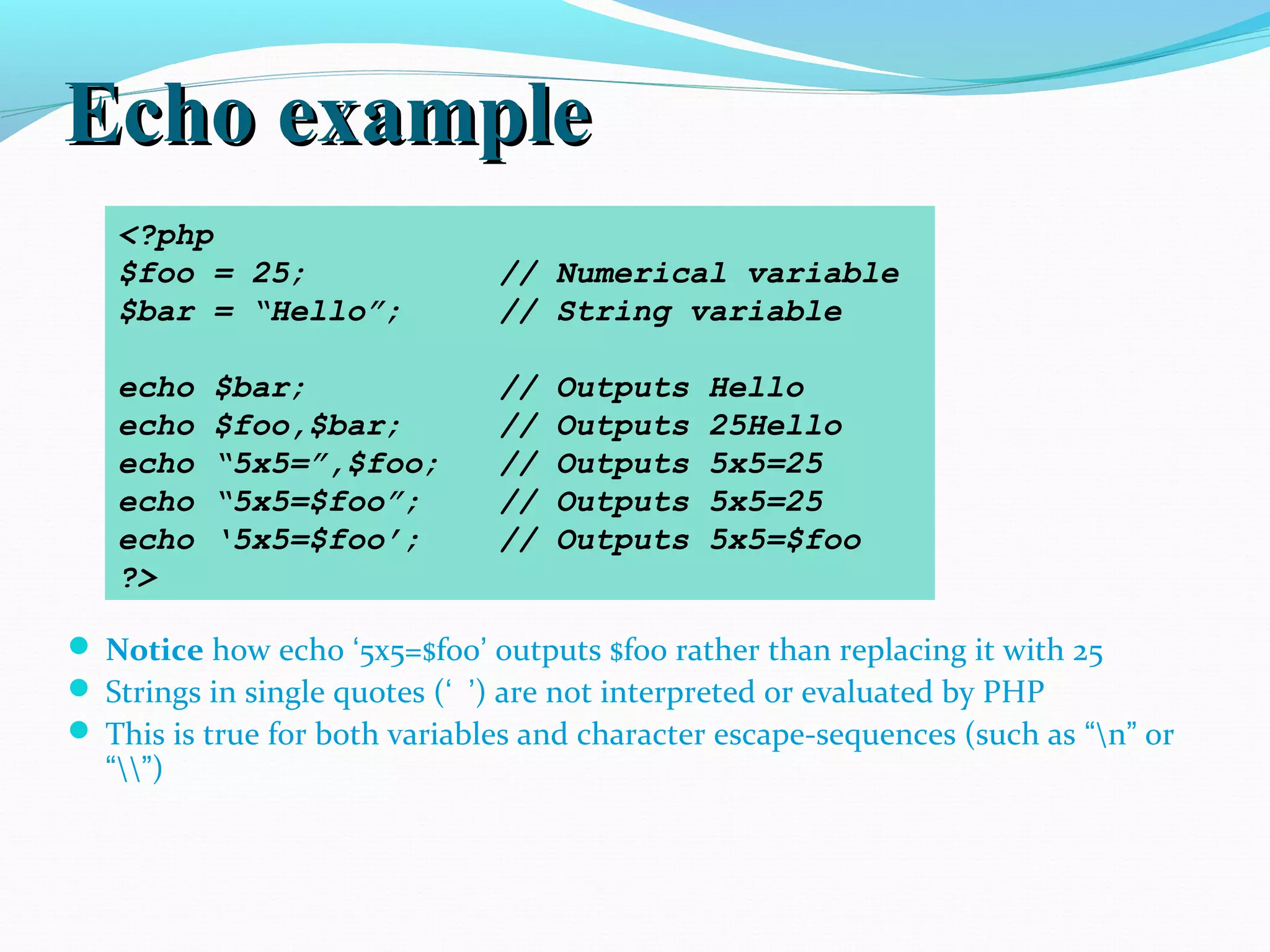 Echo exampleEcho example  Notice how echo ‘5x5=$foo’ outputs $foo rather than replacing it with 25  Strings in single quotes (‘ ’) are not interpreted or evaluated by PHP  This is true for both variables and character escape-sequences (such as “n” or “”) <?php $foo = 25; // Numerical variable $bar = “Hello”; // String variable echo $bar; // Outputs Hello echo $foo,$bar; // Outputs 25Hello echo “5x5=”,$foo; // Outputs 5x5=25 echo “5x5=$foo”; // Outputs 5x5=25 echo ‘5x5=$foo’; // Outputs 5x5=$foo ?> 