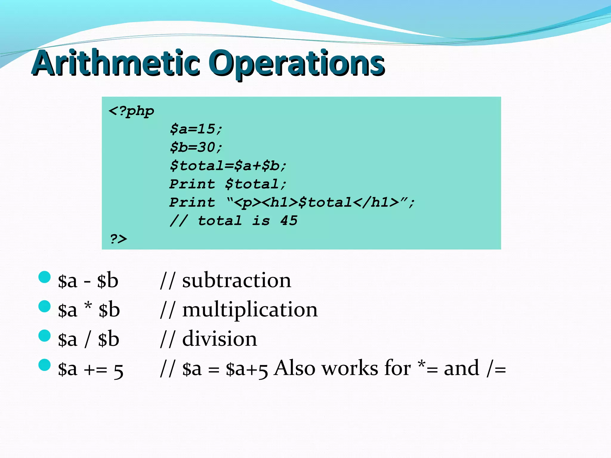 Arithmetic OperationsArithmetic Operations $a - $b // subtraction $a * $b // multiplication $a / $b // division $a += 5 // $a = $a+5 Also works for *= and /= <?php $a=15; $b=30; $total=$a+$b; Print $total; Print “<p><h1>$total</h1>”; // total is 45 ?> 