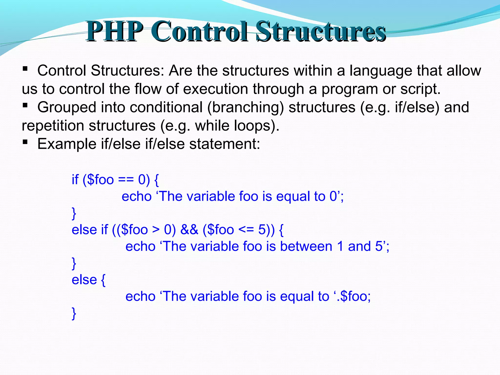 PHP Control StructuresPHP Control Structures  Control Structures: Are the structures within a language that allow us to control the flow of execution through a program or script.  Grouped into conditional (branching) structures (e.g. if/else) and repetition structures (e.g. while loops).  Example if/else if/else statement: if ($foo == 0) { echo ‘The variable foo is equal to 0’; } else if (($foo > 0) && ($foo <= 5)) { echo ‘The variable foo is between 1 and 5’; } else { echo ‘The variable foo is equal to ‘.$foo; } 