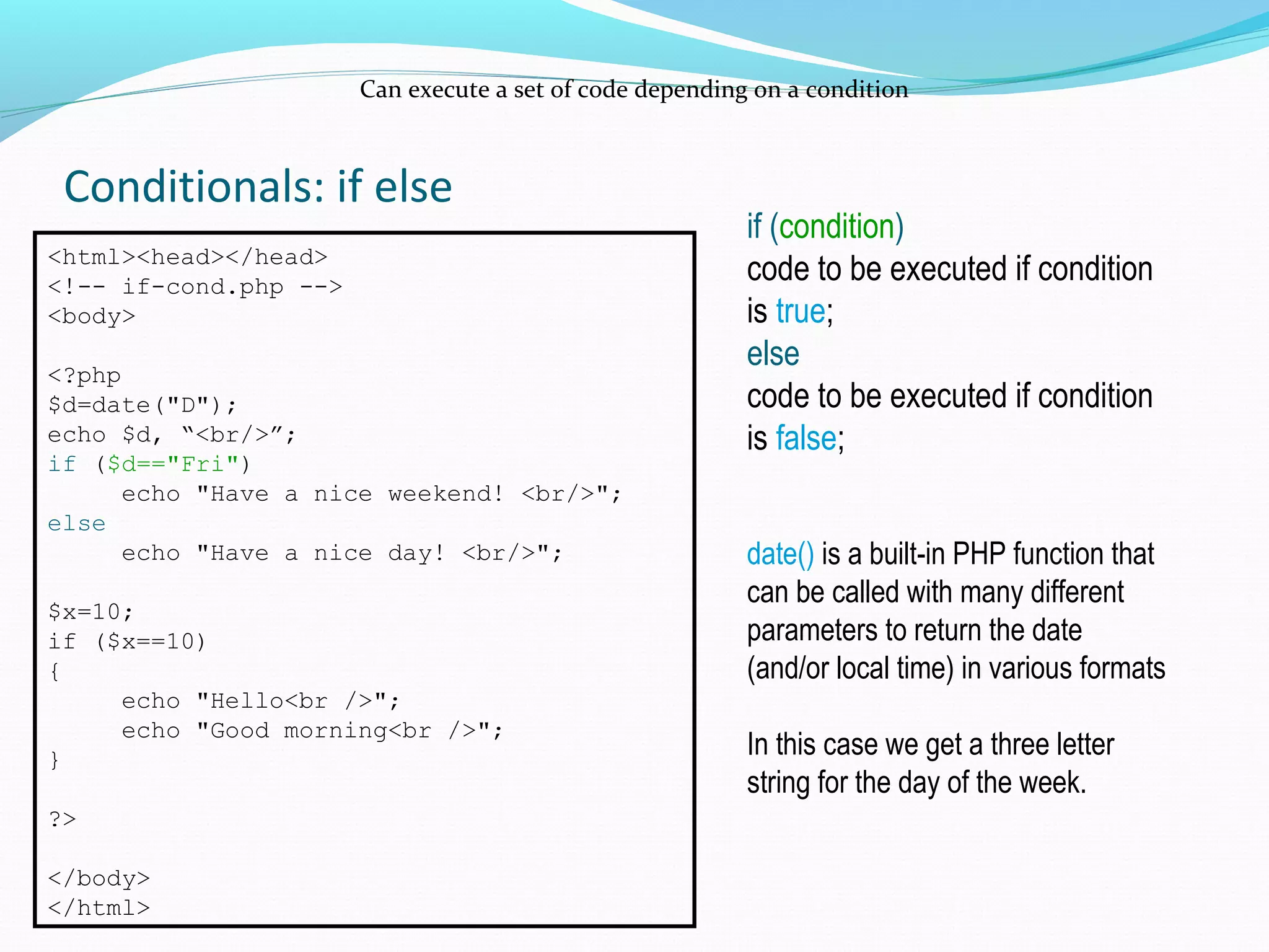 Conditionals: if else Can execute a set of code depending on a condition <html><head></head> <!-- if-cond.php --> <body> <?php $d=date("D"); echo $d, “<br/>”; if ($d=="Fri") echo "Have a nice weekend! <br/>"; else echo "Have a nice day! <br/>"; $x=10; if ($x==10) { echo "Hello<br />"; echo "Good morning<br />"; } ?> </body> </html> if (condition) code to be executed if condition is true; else code to be executed if condition is false; date() is a built-in PHP function that can be called with many different parameters to return the date (and/or local time) in various formats In this case we get a three letter string for the day of the week. 