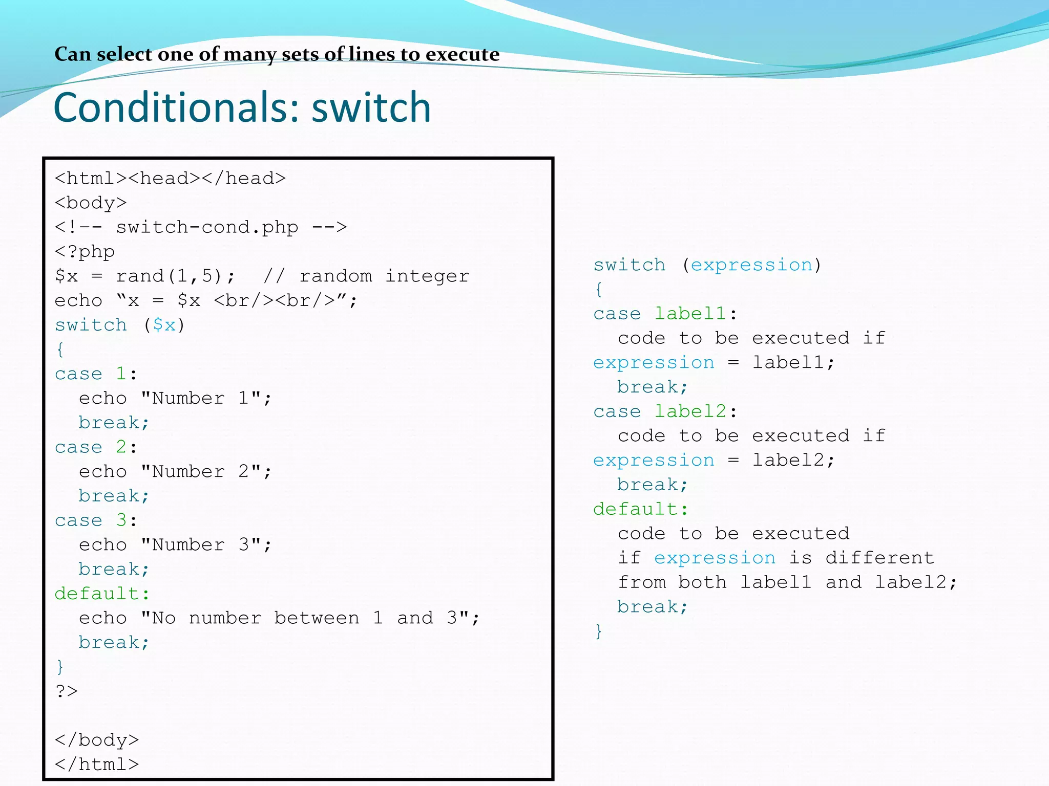 Conditionals: switch Can select one of many sets of lines to execute <html><head></head> <body> <!–- switch-cond.php --> <?php $x = rand(1,5); // random integer echo “x = $x <br/><br/>”; switch ($x) { case 1: echo "Number 1"; break; case 2: echo "Number 2"; break; case 3: echo "Number 3"; break; default: echo "No number between 1 and 3"; break; } ?> </body> </html> switch (expression) { case label1: code to be executed if expression = label1; break; case label2: code to be executed if expression = label2; break; default: code to be executed if expression is different from both label1 and label2; break; } 