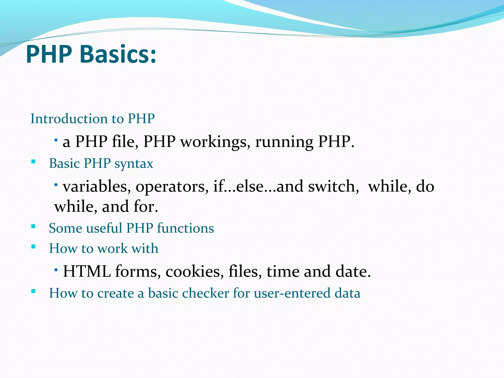 PHP Basics: Introduction to PHP • a PHP file, PHP workings, running PHP.  Basic PHP syntax • variables, operators, if...else...and switch, while, do while, and for.  Some useful PHP functions  How to work with • HTML forms, cookies, files, time and date.  How to create a basic checker for user-entered data 