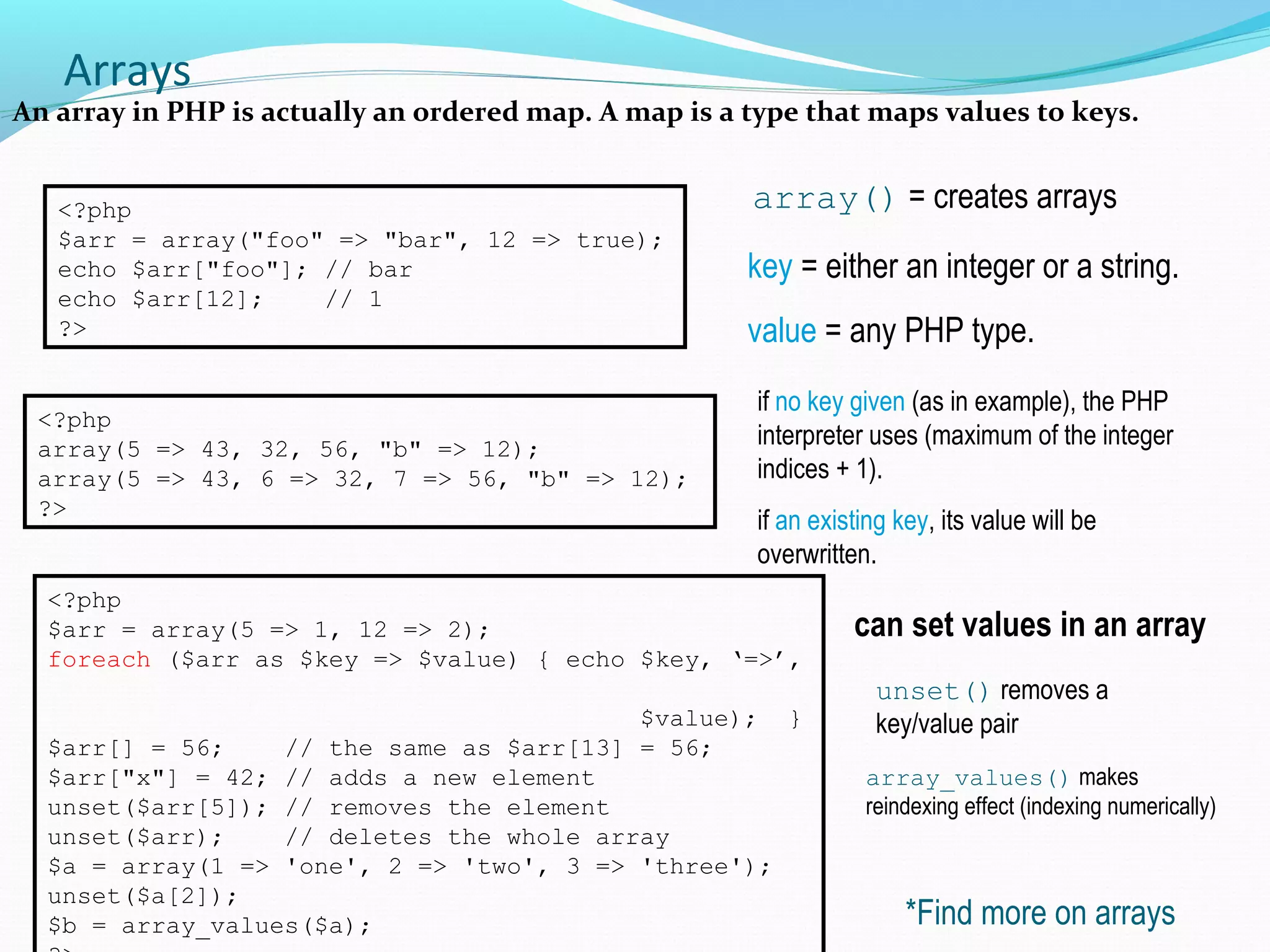 Arrays An array in PHP is actually an ordered map. A map is a type that maps values to keys. array() = creates arrays<?php $arr = array("foo" => "bar", 12 => true); echo $arr["foo"]; // bar echo $arr[12]; // 1 ?> key = either an integer or a string. value = any PHP type. <?php array(5 => 43, 32, 56, "b" => 12); array(5 => 43, 6 => 32, 7 => 56, "b" => 12); ?> if no key given (as in example), the PHP interpreter uses (maximum of the integer indices + 1). if an existing key, its value will be overwritten. <?php $arr = array(5 => 1, 12 => 2); foreach ($arr as $key => $value) { echo $key, ‘=>’, $value); } $arr[] = 56; // the same as $arr[13] = 56; $arr["x"] = 42; // adds a new element unset($arr[5]); // removes the element unset($arr); // deletes the whole array $a = array(1 => 'one', 2 => 'two', 3 => 'three'); unset($a[2]); $b = array_values($a); can set values in an array unset() removes a key/value pair *Find more on arrays array_values() makes reindexing effect (indexing numerically) 