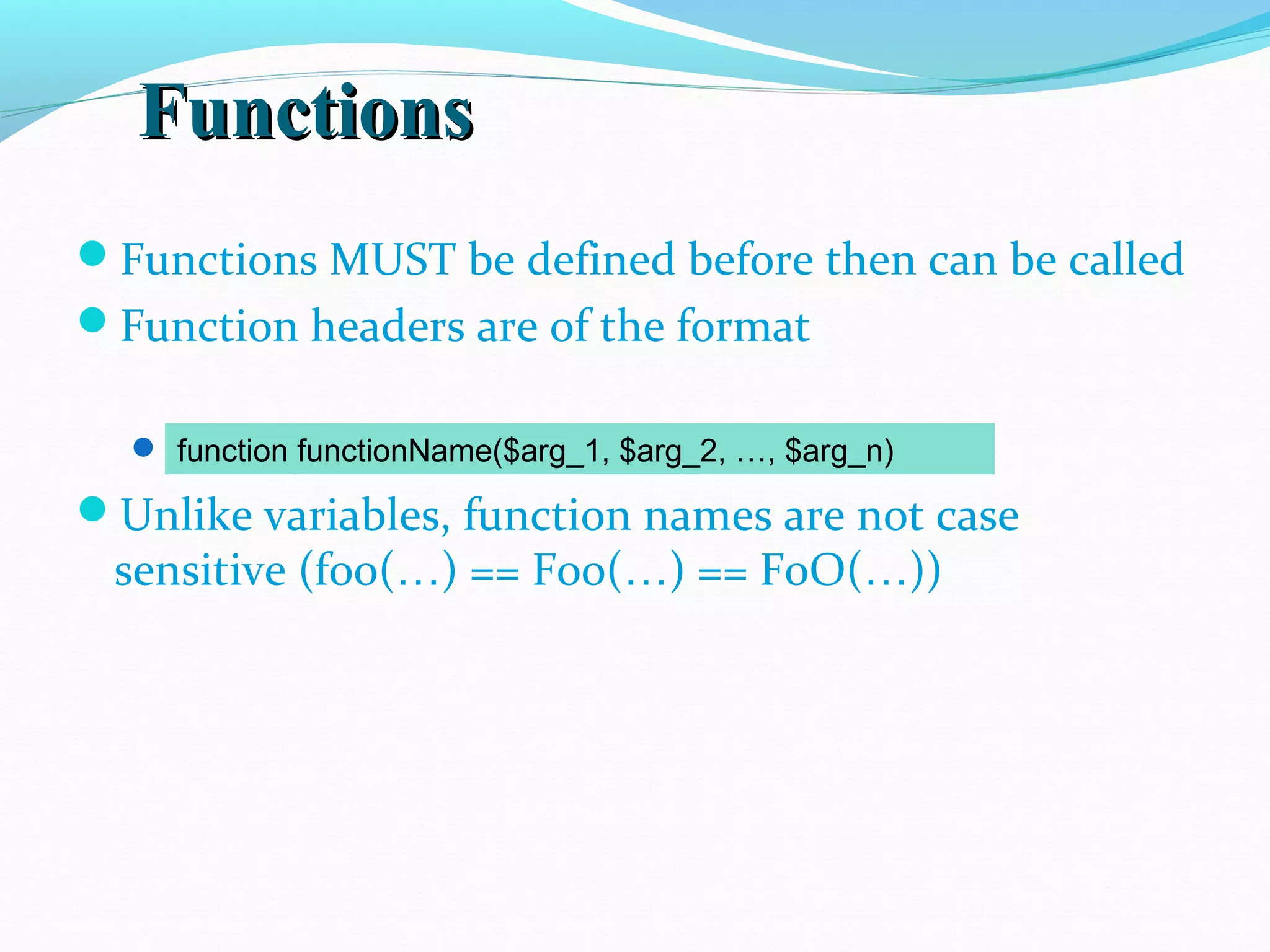 FunctionsFunctions Functions MUST be defined before then can be called Function headers are of the format Note that no return type is specified Unlike variables, function names are not case sensitive (foo(…) == Foo(…) == FoO(…)) function functionName($arg_1, $arg_2, …, $arg_n) 