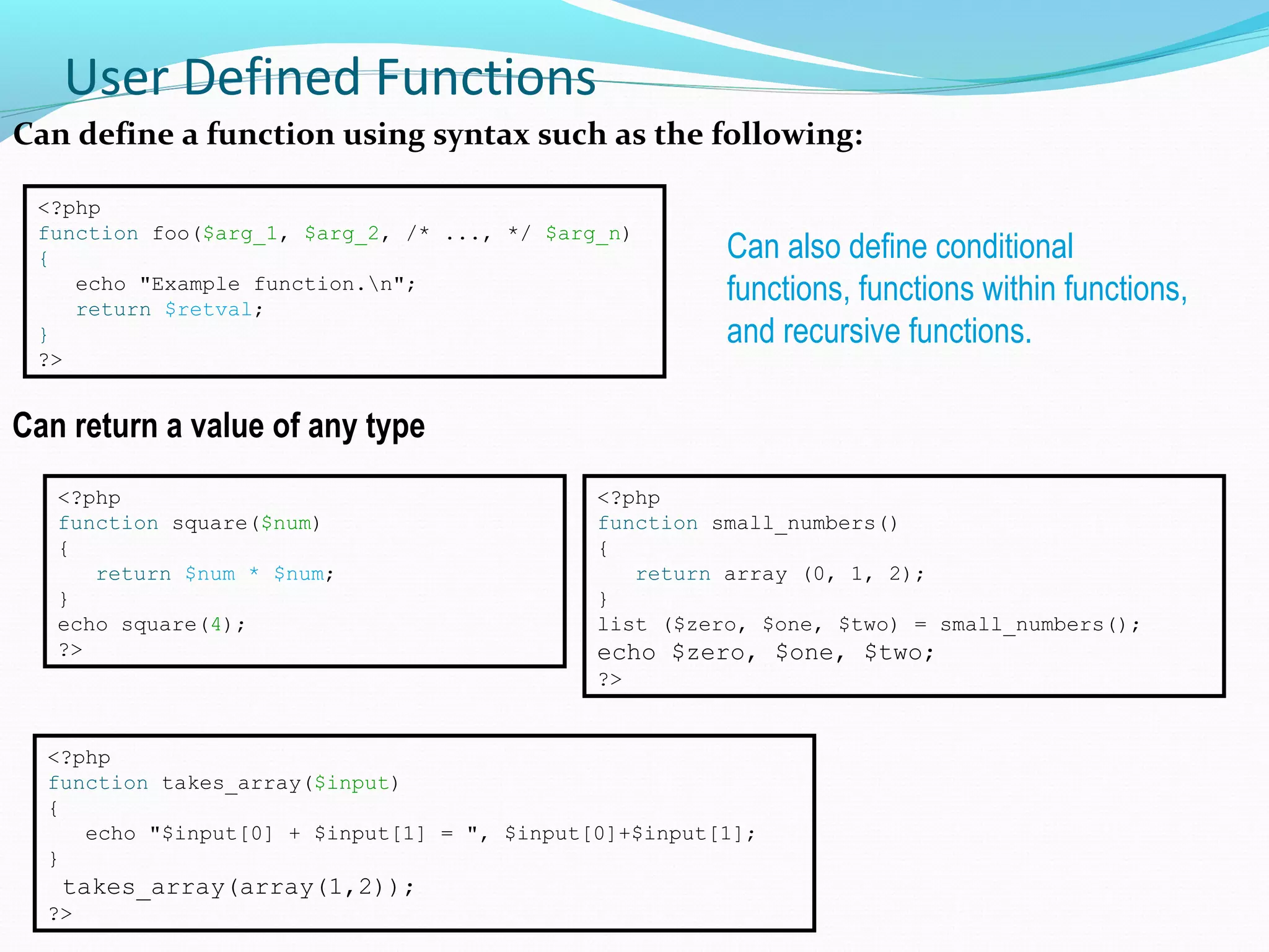 User Defined Functions Can define a function using syntax such as the following: <?php function foo($arg_1, $arg_2, /* ..., */ $arg_n) { echo "Example function.n"; return $retval; } ?> Can also define conditional functions, functions within functions, and recursive functions. <?php function square($num) { return $num * $num; } echo square(4); ?> <?php function small_numbers() { return array (0, 1, 2); } list ($zero, $one, $two) = small_numbers(); echo $zero, $one, $two; ?> Can return a value of any type <?php function takes_array($input) { echo "$input[0] + $input[1] = ", $input[0]+$input[1]; } takes_array(array(1,2)); ?> 