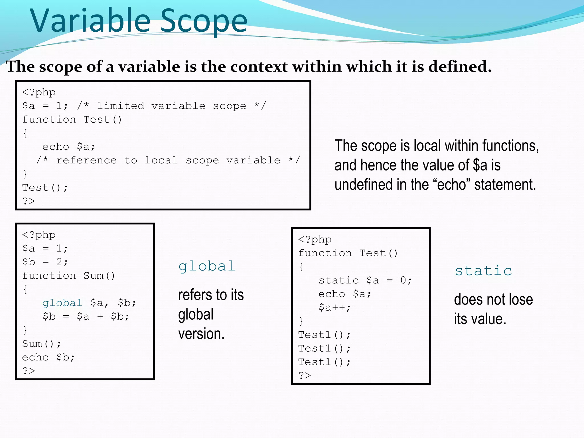 Variable Scope The scope of a variable is the context within which it is defined. <?php $a = 1; /* limited variable scope */ function Test() { echo $a; /* reference to local scope variable */ } Test(); ?> The scope is local within functions, and hence the value of $a is undefined in the “echo” statement. <?php $a = 1; $b = 2; function Sum() { global $a, $b; $b = $a + $b; } Sum(); echo $b; ?> global refers to its global version. <?php function Test() { static $a = 0; echo $a; $a++; } Test1(); Test1(); Test1(); ?> static does not lose its value. 