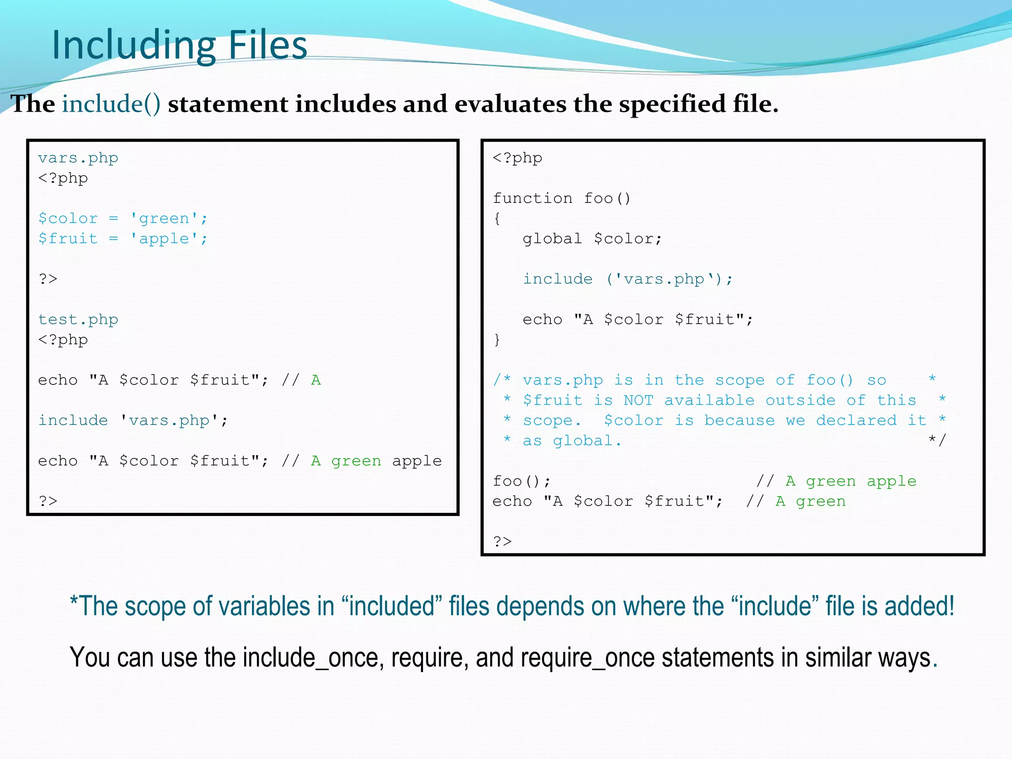 Including Files The include() statement includes and evaluates the specified file. vars.php <?php $color = 'green'; $fruit = 'apple'; ?> test.php <?php echo "A $color $fruit"; // A include 'vars.php'; echo "A $color $fruit"; // A green apple ?> *The scope of variables in “included” files depends on where the “include” file is added! You can use the include_once, require, and require_once statements in similar ways. <?php function foo() { global $color; include ('vars.php‘); echo "A $color $fruit"; } /* vars.php is in the scope of foo() so * * $fruit is NOT available outside of this * * scope. $color is because we declared it * * as global. */ foo(); // A green apple echo "A $color $fruit"; // A green ?> 