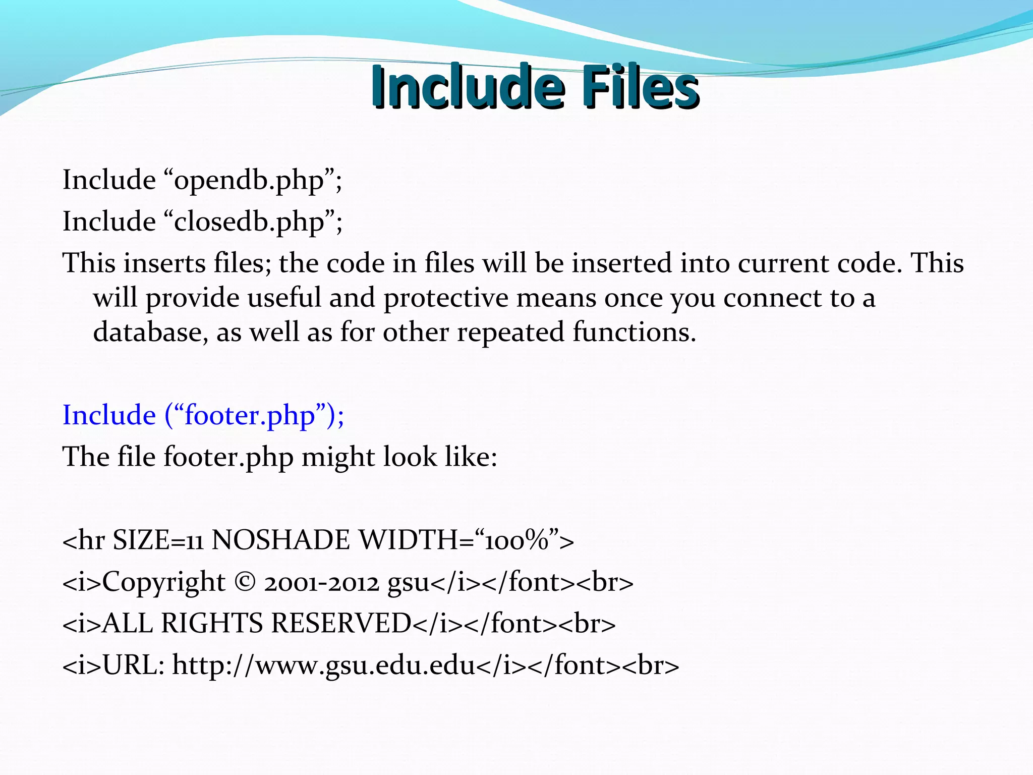 Include FilesInclude Files Include “opendb.php”; Include “closedb.php”; This inserts files; the code in files will be inserted into current code. This will provide useful and protective means once you connect to a database, as well as for other repeated functions. Include (“footer.php”); The file footer.php might look like: <hr SIZE=11 NOSHADE WIDTH=“100%”> <i>Copyright © 2001-2012 gsu</i></font><br> <i>ALL RIGHTS RESERVED</i></font><br> <i>URL: http://www.gsu.edu.edu</i></font><br> 