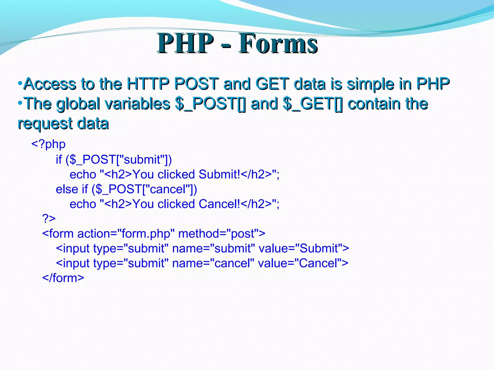 PHP - FormsPHP - Forms •Access to the HTTP POST and GET data is simple in PHPAccess to the HTTP POST and GET data is simple in PHP •The global variables $_POST[] and $_GET[] contain theThe global variables $_POST[] and $_GET[] contain the request datarequest data <?php if ($_POST["submit"]) echo "<h2>You clicked Submit!</h2>"; else if ($_POST["cancel"]) echo "<h2>You clicked Cancel!</h2>"; ?> <form action="form.php" method="post"> <input type="submit" name="submit" value="Submit"> <input type="submit" name="cancel" value="Cancel"> </form> 