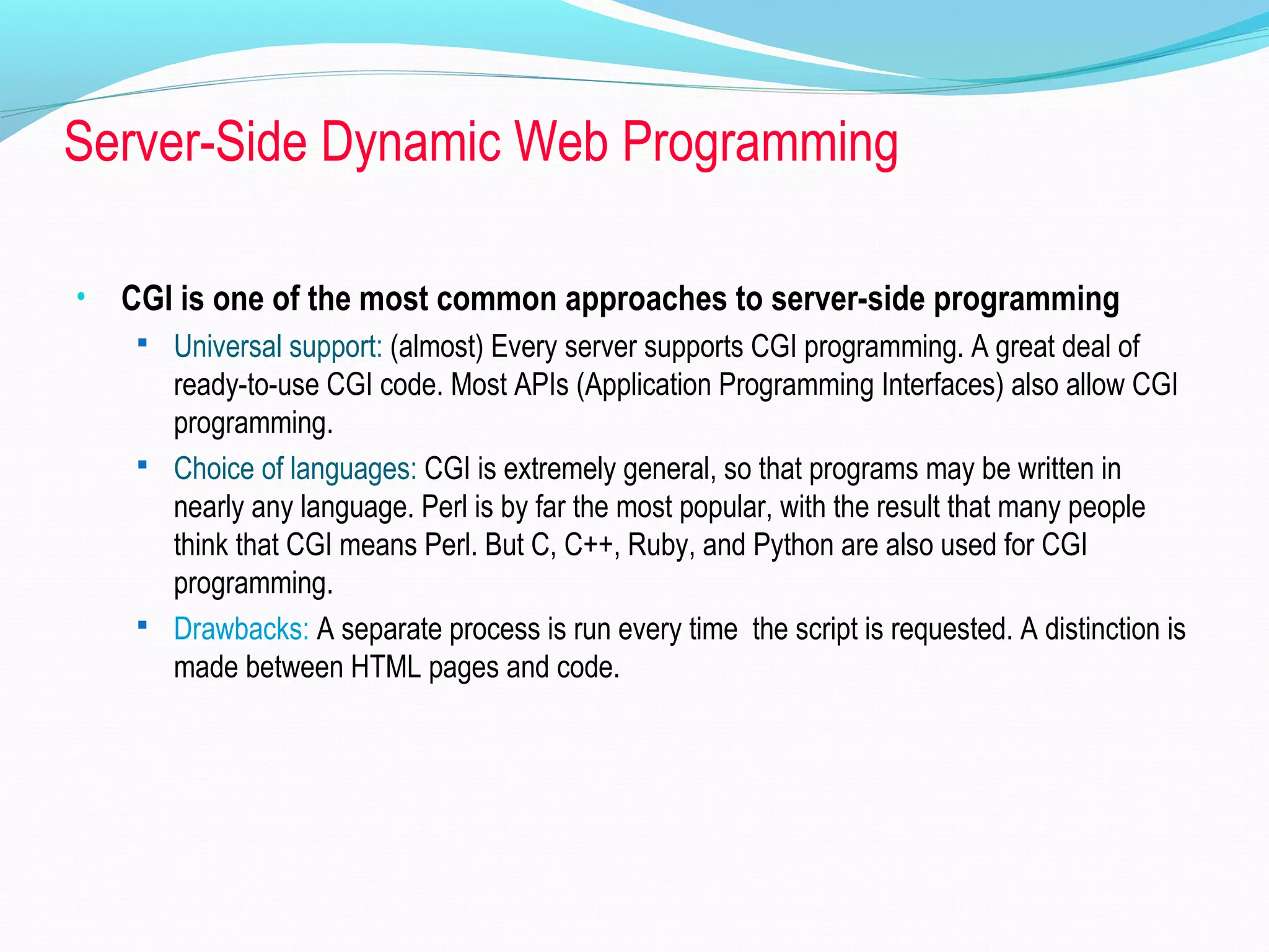 Server-Side Dynamic Web Programming • CGI is one of the most common approaches to server-side programming  Universal support: (almost) Every server supports CGI programming. A great deal of ready-to-use CGI code. Most APIs (Application Programming Interfaces) also allow CGI programming.  Choice of languages: CGI is extremely general, so that programs may be written in nearly any language. Perl is by far the most popular, with the result that many people think that CGI means Perl. But C, C++, Ruby, and Python are also used for CGI programming.  Drawbacks: A separate process is run every time the script is requested. A distinction is made between HTML pages and code. 