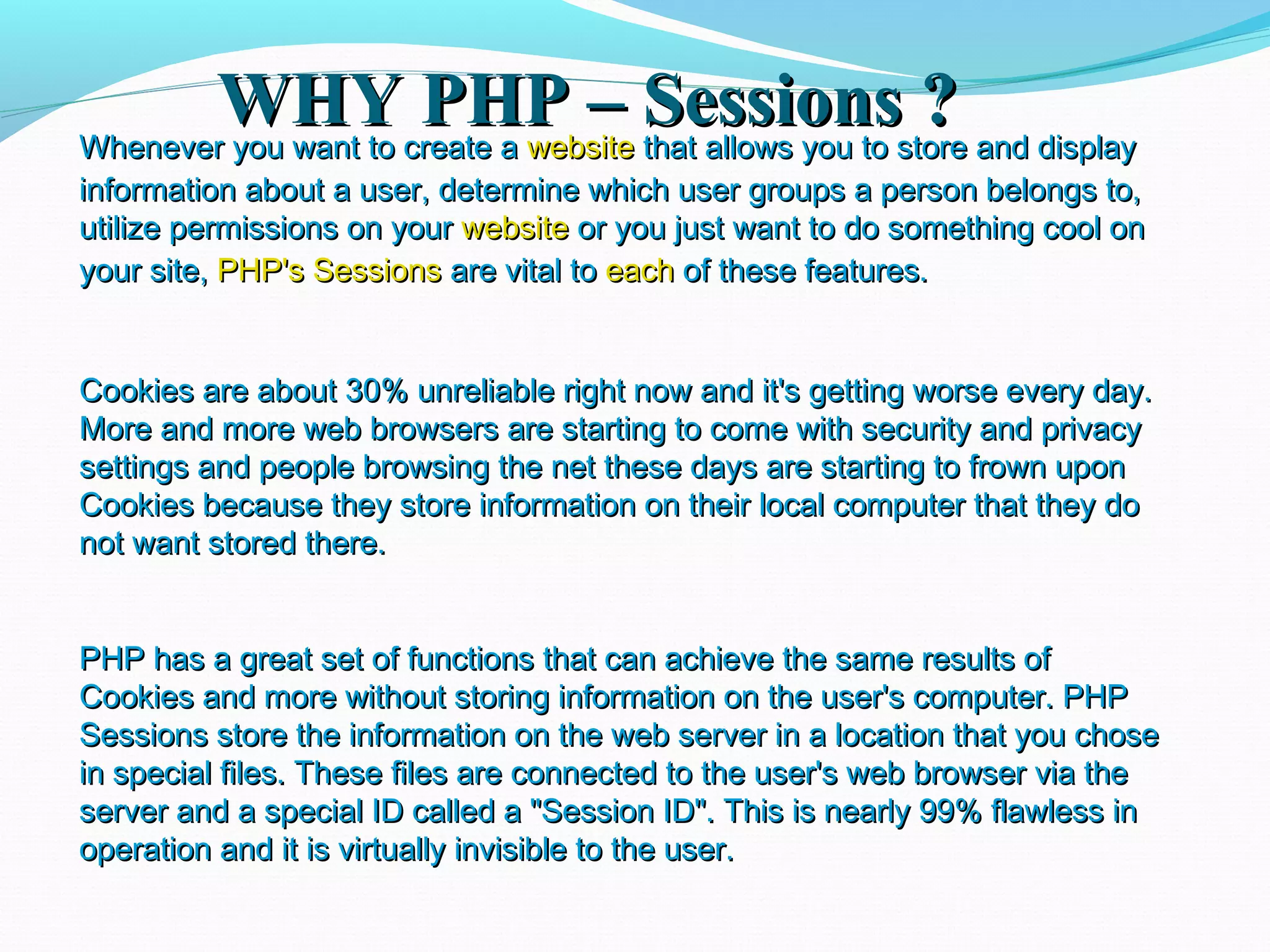 WHY PHP – Sessions ?WHY PHP – Sessions ?Whenever you want to create aWhenever you want to create a websitewebsite that allows you to store and displaythat allows you to store and display information about a user, determine which user groups a person belongs to,information about a user, determine which user groups a person belongs to, utilize permissions on yourutilize permissions on your websitewebsite or you just want to do something cool onor you just want to do something cool on your site,your site, PHP's SessionsPHP's Sessions are vital toare vital to eacheach of these features.of these features. Cookies are about 30% unreliable right now and it's getting worse every day.Cookies are about 30% unreliable right now and it's getting worse every day. More and more web browsers are starting to come with security and privacyMore and more web browsers are starting to come with security and privacy settings and people browsing the net these days are starting to frown uponsettings and people browsing the net these days are starting to frown upon Cookies because they store information on their local computer that they doCookies because they store information on their local computer that they do not want stored there.not want stored there. PHP has a great set of functions that can achieve the same results ofPHP has a great set of functions that can achieve the same results of Cookies and more without storing information on the user's computer. PHPCookies and more without storing information on the user's computer. PHP Sessions store the information on the web server in a location that you choseSessions store the information on the web server in a location that you chose in special files. These files are connected to the user's web browser via thein special files. These files are connected to the user's web browser via the server and a special ID called a "Session ID". This is nearly 99% flawless inserver and a special ID called a "Session ID". This is nearly 99% flawless in operation and it is virtually invisible to the user.operation and it is virtually invisible to the user. 
