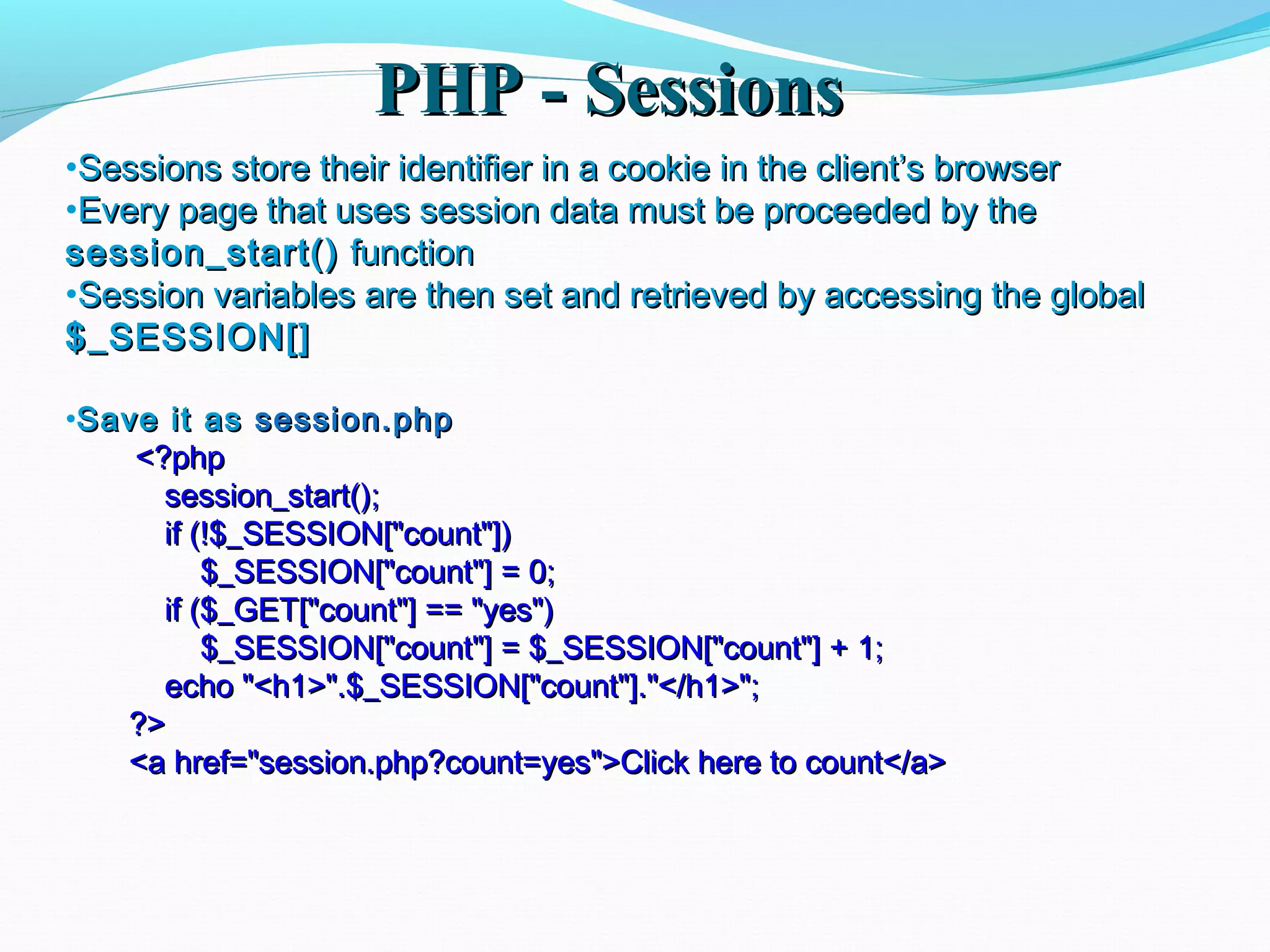 PHP - SessionsPHP - Sessions •Sessions store their identifier in a cookie in the client’s browserSessions store their identifier in a cookie in the client’s browser •Every page that uses session data must be proceeded by theEvery page that uses session data must be proceeded by the session_start()session_start() functionfunction •Session variables are then set and retrieved by accessing the globalSession variables are then set and retrieved by accessing the global $_SESSION[]$_SESSION[] •Save it asSave it as session.phpsession.php <?php<?php session_start();session_start(); if (!$_SESSION["count"])if (!$_SESSION["count"]) $_SESSION["count"] = 0;$_SESSION["count"] = 0; if ($_GET["count"] == "yes")if ($_GET["count"] == "yes") $_SESSION["count"] = $_SESSION["count"] + 1;$_SESSION["count"] = $_SESSION["count"] + 1; echo "<h1>".$_SESSION["count"]."</h1>";echo "<h1>".$_SESSION["count"]."</h1>"; ?>?> <a href="session.php?count=yes">Click here to count</a><a href="session.php?count=yes">Click here to count</a> 