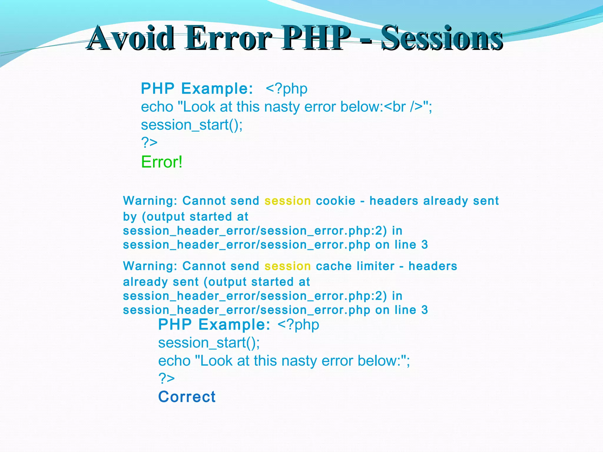 Avoid Error PHP - SessionsAvoid Error PHP - Sessions PHP Example: <?php echo "Look at this nasty error below:<br />"; session_start(); ?> Error! PHP Example: <?php session_start(); echo "Look at this nasty error below:"; ?> Correct Warning: Cannot send session cookie - headers already sent by (output started at session_header_error/session_error.php:2) in session_header_error/session_error.php on line 3 Warning: Cannot send session cache limiter - headers already sent (output started at session_header_error/session_error.php:2) in session_header_error/session_error.php on line 3 