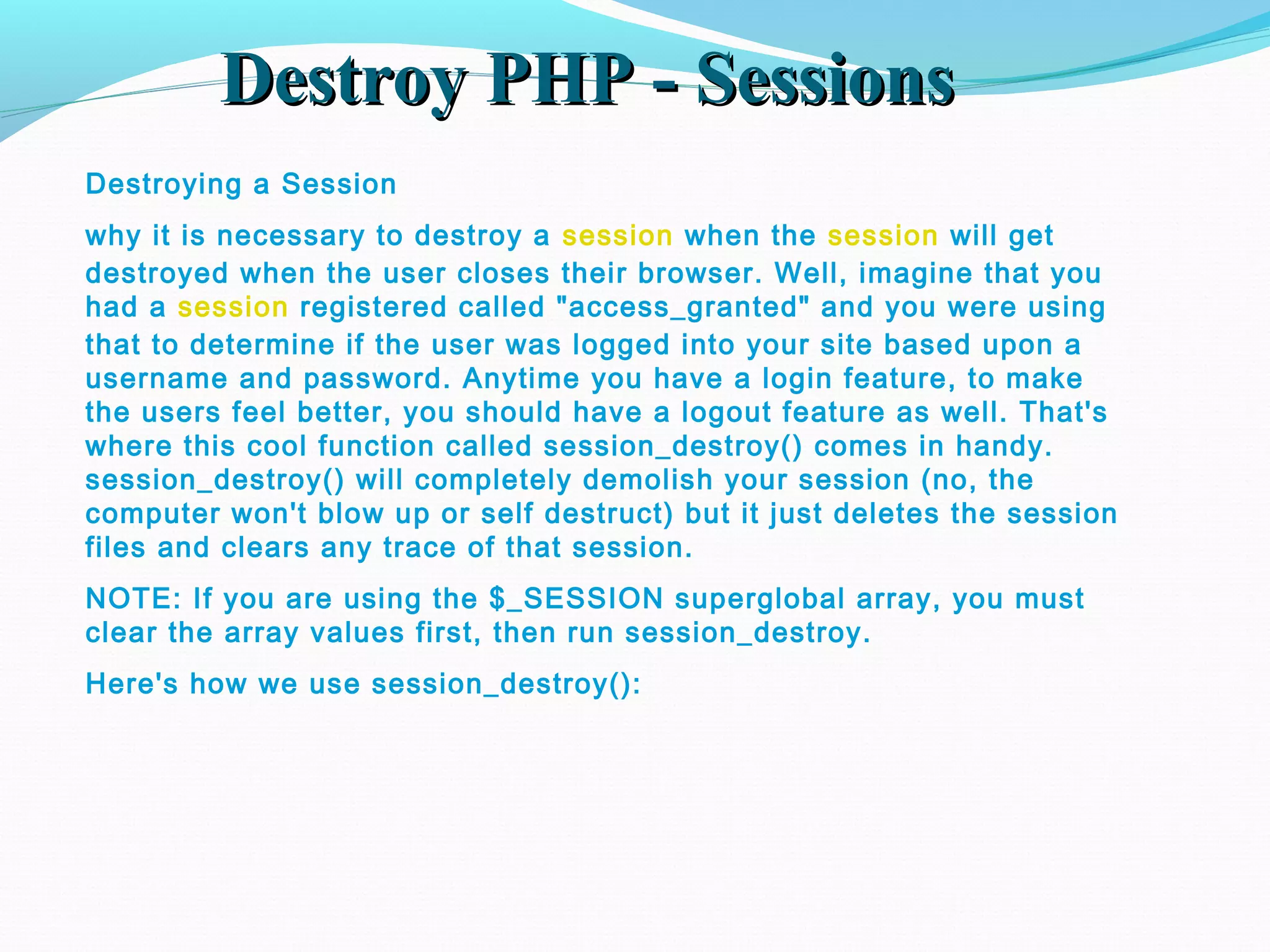 Destroy PHP - SessionsDestroy PHP - Sessions Destroying a Session why it is necessary to destroy a session when the session will get destroyed when the user closes their browser. Well, imagine that you had a session registered called "access_granted" and you were using that to determine if the user was logged into your site based upon a username and password. Anytime you have a login feature, to make the users feel better, you should have a logout feature as well. That's where this cool function called session_destroy() comes in handy. session_destroy() will completely demolish your session (no, the computer won't blow up or self destruct) but it just deletes the session files and clears any trace of that session. NOTE: If you are using the $_SESSION superglobal array, you must clear the array values first, then run session_destroy. Here's how we use session_destroy(): 