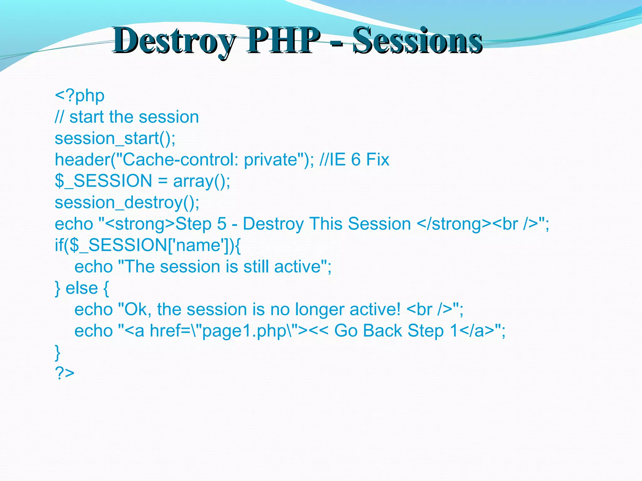 Destroy PHP - SessionsDestroy PHP - Sessions <?php // start the session session_start(); header("Cache-control: private"); //IE 6 Fix $_SESSION = array(); session_destroy(); echo "<strong>Step 5 - Destroy This Session </strong><br />"; if($_SESSION['name']){     echo "The session is still active"; } else {     echo "Ok, the session is no longer active! <br />";     echo "<a href="page1.php"><< Go Back Step 1</a>"; } ?> 