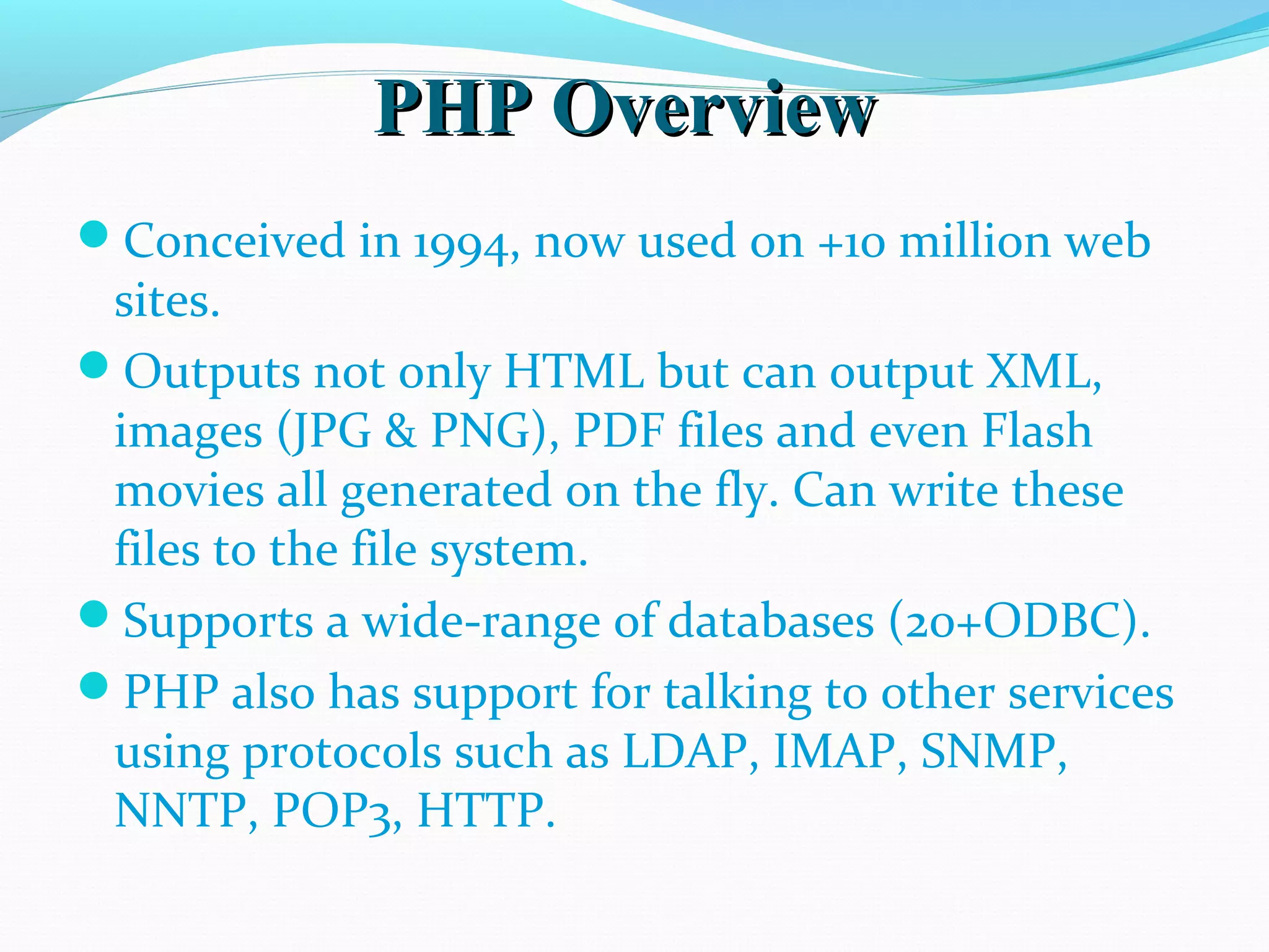 PHP OverviewPHP Overview Conceived in 1994, now used on +10 million web sites. Outputs not only HTML but can output XML, images (JPG & PNG), PDF files and even Flash movies all generated on the fly. Can write these files to the file system. Supports a wide-range of databases (20+ODBC). PHP also has support for talking to other services using protocols such as LDAP, IMAP, SNMP, NNTP, POP3, HTTP. 
