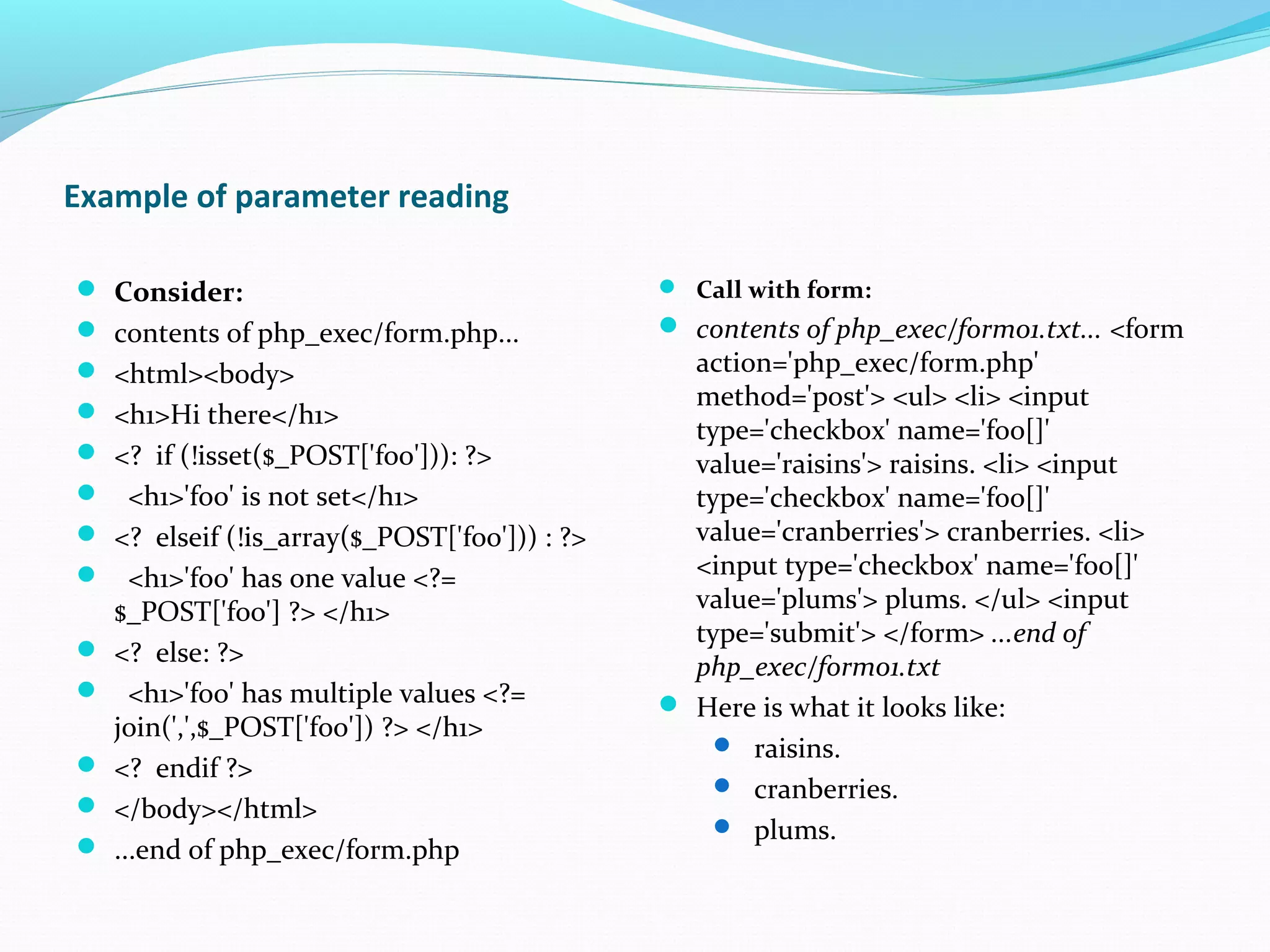 Example of parameter reading  Consider:  contents of php_exec/form.php...  <html><body>  <h1>Hi there</h1>  <? if (!isset($_POST['foo'])): ?>  <h1>'foo' is not set</h1>  <? elseif (!is_array($_POST['foo'])) : ?>  <h1>'foo' has one value <?= $_POST['foo'] ?> </h1>  <? else: ?>  <h1>'foo' has multiple values <?= join(',',$_POST['foo']) ?> </h1>  <? endif ?>  </body></html>  ...end of php_exec/form.php  Call with form:  contents of php_exec/form01.txt... <form action='php_exec/form.php' method='post'> <ul> <li> <input type='checkbox' name='foo[]' value='raisins'> raisins. <li> <input type='checkbox' name='foo[]' value='cranberries'> cranberries. <li> <input type='checkbox' name='foo[]' value='plums'> plums. </ul> <input type='submit'> </form> ...end of php_exec/form01.txt  Here is what it looks like:  raisins.  cranberries.  plums. 